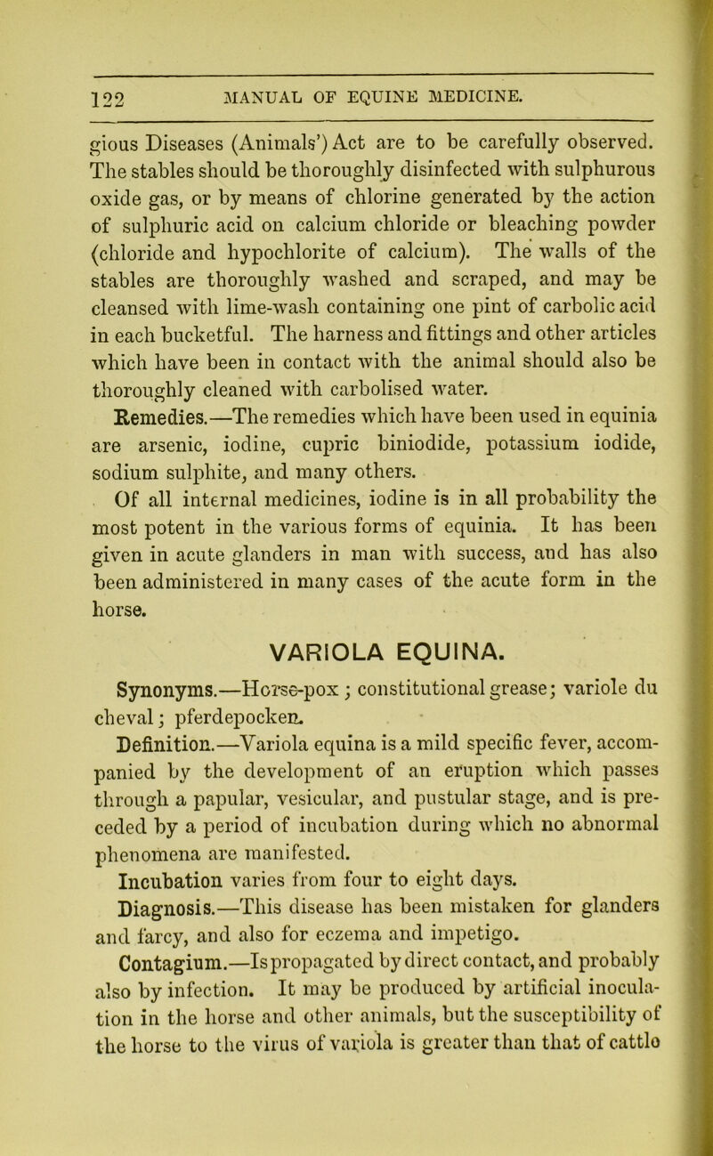 gious Diseases (Animals’) Act are to be carefully observed. The stables should be thoroughly disinfected with sulphurous oxide gas, or by means of chlorine generated by the action of sulphuric acid on calcium chloride or bleaching powder (chloride and hypochlorite of calcium). The walls of the stables are thoroughly washed and scraped, and may be cleansed with lime-wash containing one pint of carbolic acid in each bucketful. The harness and fittings and other articles which have been in contact with the animal should also be thoroughly cleaned with carbolised water. Remedies.—The remedies which have been used in equinia are arsenic, iodine, cupric biniodide, potassium iodide, sodium sulphite, and many others. Of all internal medicines, iodine is in all probability the most potent in the various forms of equinia. It has been given in acute glanders in man with success, and has also been administered in many cases of the acute form in the horse. VARIOLA EQUINA. Synonyms.—Hoi'^e-pox; constitutional grease; variole du cheval; pferdepockem Definition.—Variola equina is a mild specific fever, accom- panied by the development of an eruption which passes through a papular, vesicular, and pustular stage, and is pre- ceded by a period of incubation during which no abnormal phenomena are manifested. Incubation varies from four to eight days. Diagnosis.—This disease has been mistaken for glanders and farcy, and also for eczema and impetigo. Contagium.—Is propagated by direct contact, and probably also by infection. It may be produced by artificial inocula- tion in the horse and other animals, but the susceptibility of the horse to the virus of variola is greater than that of cattlo