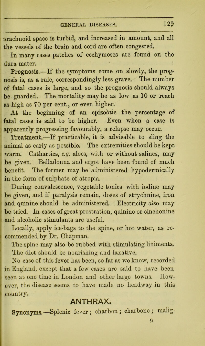 arachnoid space is turbid, and increased in amount, and all the vessels of the brain and cord are often congested. In many cases patches of ecchymoses are found on the dura mater. Prognosis.—If the symptoms come on slowly, the prog- nosis is, as a rule, correspondingly less grave. The number of fatal cases is large, and so the prognosis should always be guarded. The mortality maybe as low as 10 or reach as high as 70 per cent., or even higher. At the beginning of an epizootic the percentage of fatal cases is said to be higher. Even when a case is j apparently progressing favourably, a relapse may occur. ' Treatment.—If practicable, it is advisable to sling tho i animal as early as possible. The extremities should be kept , warm. Cathartics, e.g. aloes, with or without salines, may be given. Belladonna and ergot have been found of much I benefit. The former may be administered hypodermically i in the form of sulphate of atropia. ! During convalescence, vegetable tonics with iodine may be given, and if paralysis remain, doses of strychnine, iron I and quinine should be administered. Electricity also may be tried. In cases of great prostration, quinine or cinchonine I and alcoholic stimulants are useful. Locally, apply ice-bags to the spine, or hot water, as re- I commended by Dr. Chapman. I The spine may also be rubbed with stimulating liniments. ' The diet should be nourishing and laxative, i No case of this fever has been, so far as we know, recorded in England, except that a few cases are said to have been : seen at one time in London and other large towns. How- I ever, the disease seems to havo made no headway in this I country. ANTHRAX. i Synonyms.—Splenic fe/er; charbon; charbone ; malig- 0