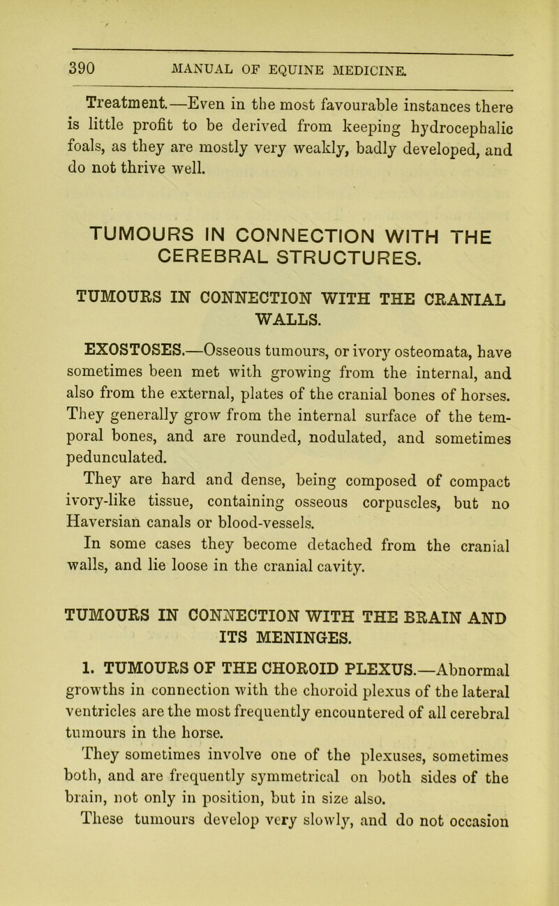 Treatment—Even in the most favourable instances there is little profit to be derived from keeping hydrocephalic foals, as they are mostly very weakly, badly developed, and do not thrive well. TUMOURS IN CONNECTION WITH THE CEREBRAL STRUCTURES. TUMOURS IN CONNECTION WITH THE CRANIAL WALLS. EXOSTOSES.—Osseous tumours, or ivorv osteomata, have sometimes been met with growing from the internal, and also from the external, plates of the cranial bones of horses. They generally grow from the internal surface of the tem- poral bones, and are rounded, nodulated, and sometimes pedunculated. They are hard and dense, being composed of compact ivory-like tissue, containing osseous corpuscles, but no Haversian canals or blood-vessels. In some cases they become detached from the cranial walls, and lie loose in the cranial cavity. TUMOURS IN CONNECTION WITH THE BRAIN AND ITS MENINGES. 1. TUMOURS OF THE CHOROID PLEXUS.—Abnormal growths in connection with the choroid plexus of the lateral ventricles are the most frequently encountered of all cerebral tumours in the horse. They sometimes involve one of the plexuses, sometimes both, and are frequently symmetrical on both sides of the brain, not only in position, but in size also. These tumours develop very slowly, and do not occasion