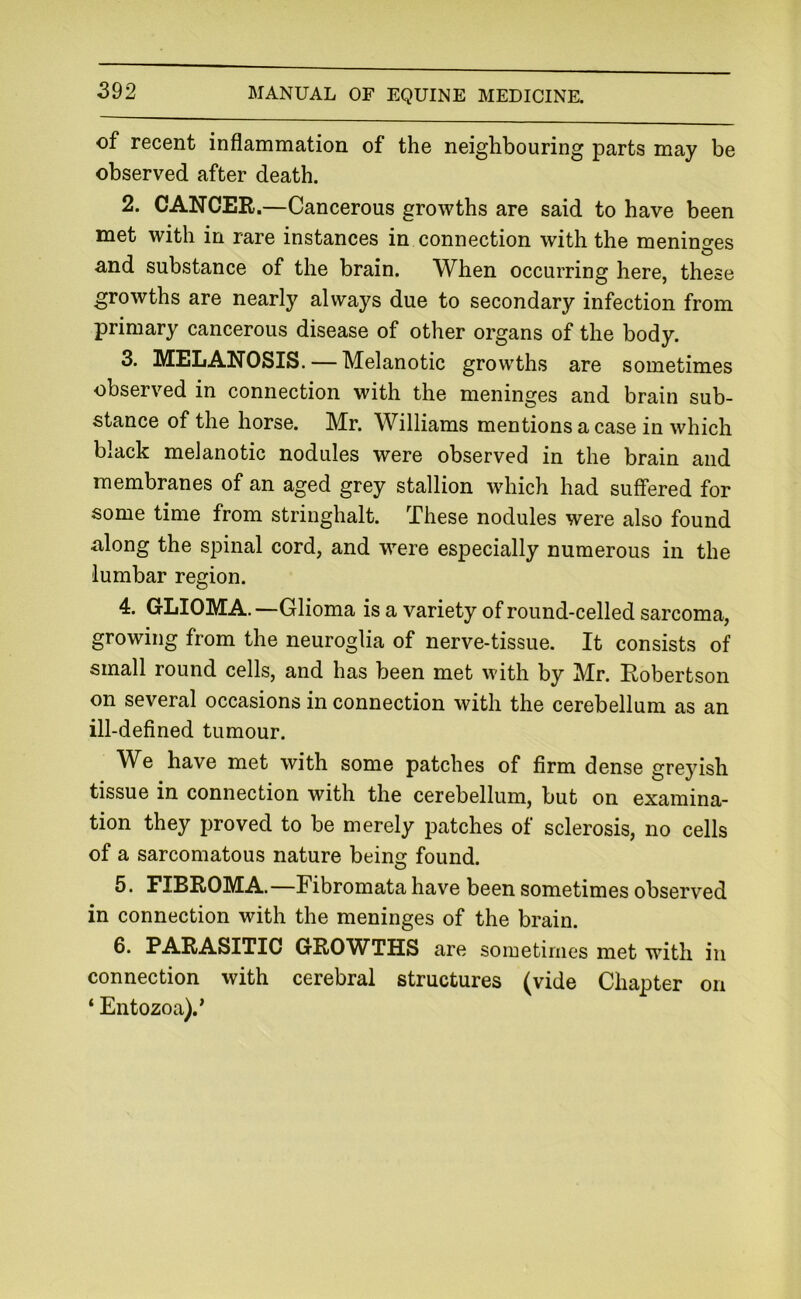of recent inflammation of the neighbouring parts may be observed after death. 2. CANCER.—Cancerous growths are said to have been met with in rare instances in connection with the meninges and substance of the brain. When occurring here, these growths are nearly always due to secondary infection from primary cancerous disease of other organs of the body. 3. MELANOSIS. — Melanotic growths are sometimes observed in connection with the meninges and brain sub- stance of the horse. Mr. Williams mentions a case in which black melanotic nodules were observed in the brain and membranes of an aged grey stallion which had suffered for some time from stringhalt. These nodules were also found along the spinal cord, and w’^ere especially numerous in the lumbar region. 4. GLIOMA. —Glioma is a variety of round-celled sarcoma, growing from the neuroglia of nerve-tissue. It consists of small round cells, and has been met with by Mr. Robertson on several occasions in connection with the cerebellum as an ill-defined tumour. W^e have met with some patches of firm dense greyish tissue in connection with the cerebellum, but on examina- tion they proved to be merely patches of sclerosis, no cells of a sarcomatous nature being found. 5. FIBROMA.—Fibromata have been sometimes observed in connection with the meninges of the brain. 6. PARASITIC GROWTHS are sometimes met with in connection with cerebral structures (vide Chapter on ‘ Entozoa).’