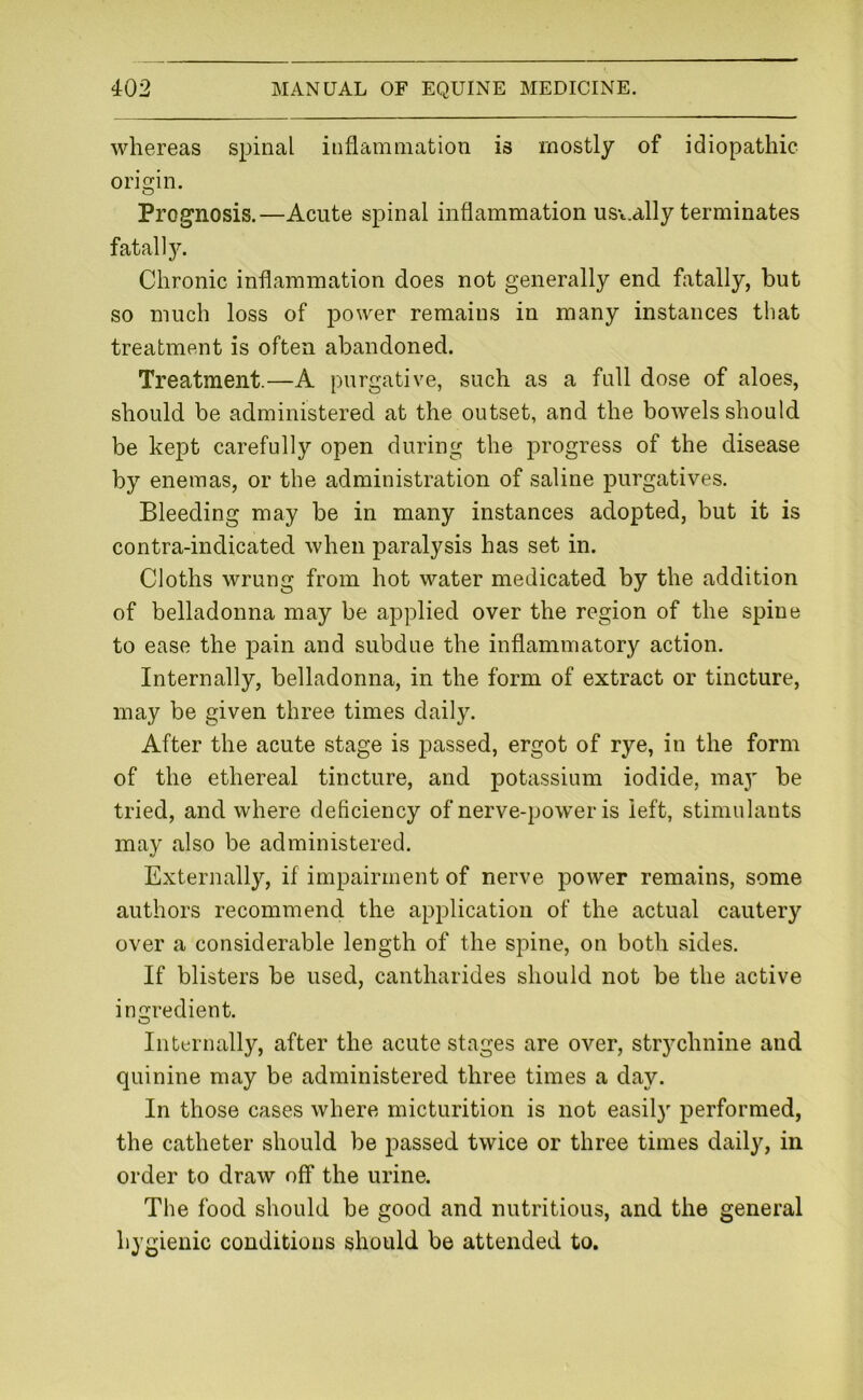whereas spinal inflammation is mostly of idiopathic origin. Prognosis.—Acute spinal inflammation ust.ally terminates fatall}^ Chronic inflammation does not generally end fatally, but so much loss of power remains in many instances that treatment is often abandoned. Treatment.—A purgative, such as a full dose of aloes, should be administered at the outset, and the bowels should be kept carefully open during the progress of the disease by enemas, or the administration of saline purgatives. Bleeding may be in many instances adopted, but it is contra-indicated when paralysis has set in. Cloths wrung from hot water medicated by the addition of belladonna may be applied over the region of the spine to ease the pain and subdue the inflammatory action. Internally, belladonna, in the form of extract or tincture, may be given three times daily. After the acute stage is passed, ergot of rye, in the form of the ethereal tincture, and potassium iodide, maj' be tried, and where deficiency of nerve-power is left, stimulants may also be administered. Externally, if impairment of nerve power remains, some authors recommend the application of the actual cautery over a considerable length of the spine, on both sides. If blisters be used, cantharides should not be the active ingredient. O Internally, after the acute stages are over, strychnine and quinine may be administered three times a day. In those cases where micturition is not easily performed, the catheter should be passed twice or three times daily, in order to draw off the urine. The food should be good and nutritious, and the general hygienic conditions should be attended to.