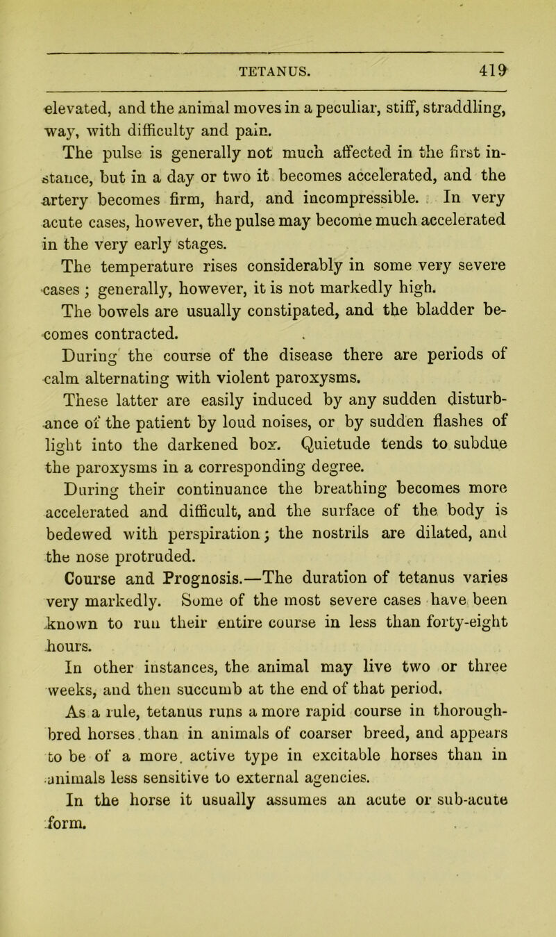 elevated, and the animal moves in a peculiar, stiflt, straddling, way, with difficulty and pain. The pulse is generally not much affected in the first in- stance, hut in a day or two it becomes accelerated, and the artery becomes firm, hard, and incompressible. In very acute cases, however, the pulse may become much accelerated in the very early stages. The temperature rises considerably in some very severe cases ; generally, however, it is not markedly high. The bowels are usually constipated, and the bladder be- comes contracted. During' the course of the disease there are periods of calm alternating with violent paroxysms. These latter are easily induced by any sudden disturb- ance of the patient by loud noises, or by sudden flashes of light into the darkened box. Quietude tends to subdue the paroxysms in a corresponding degree. During their continuance the breathing becomes more accelerated and difficult, and the surface of the body is bedewed with perspiration; the nostrils are dilated, and the nose protruded. Course and Prognosis.—The duration of tetanus varies very markedly. Some of the most severe cases have been .known to run their entire course in less than forty-eight hours. In other instances, the animal may live two or three weeks, and then succumb at the end of that period. As a rule, tetanus runs a more rapid course in thorough- bred horses.than in animals of coarser breed, and appears to be of a more, active type in excitable horses than in t animals less sensitive to external agencies. In the horse it usually assumes an acute or sub-acute form.