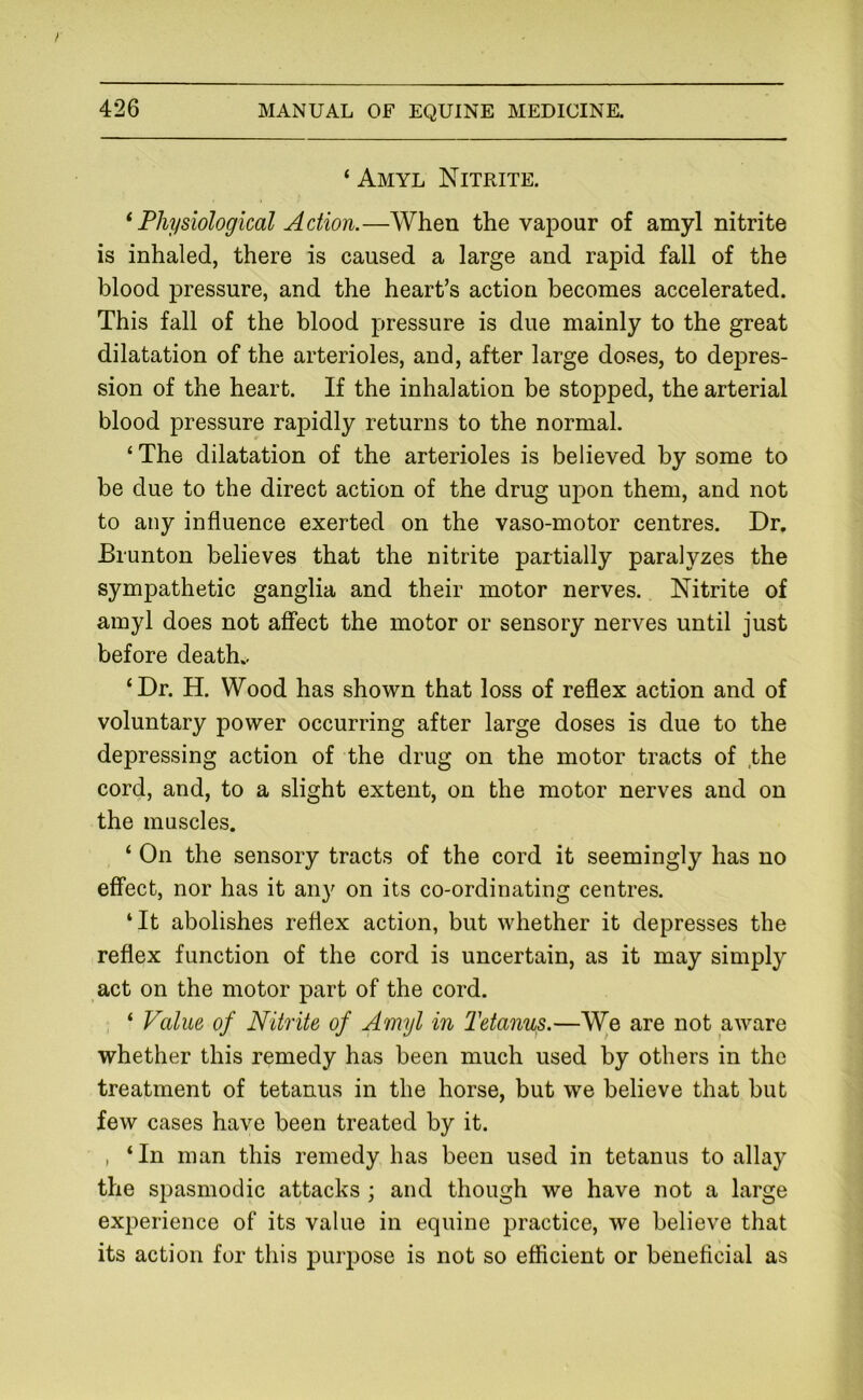 ‘ Amyl Nitrite. * Physiological Action.—When the vapour of amyl nitrite is inhaled, there is caused a large and rapid fall of the blood pressure, and the heart’s action becomes accelerated. This fall of the blood pressure is due mainly to the great dilatation of the arterioles, and, after large doses, to depres- sion of the heart. If the inhalation be stopped, the arterial blood pressure rapidly returns to the normal. ‘ The dilatation of the arterioles is believed by some to be due to the direct action of the drug upon them, and not to any influence exerted on the vaso-motor centres. Dr, Brunton believes that the nitrite partially paralyzes the sympathetic ganglia and their motor nerves. Nitrite of amyl does not affect the motor or sensory nerves until just before death., ‘Dr. H. Wood has shown that loss of reflex action and of voluntary power occurring after large doses is due to the depressing action of the drug on the motor tracts of the cord, and, to a slight extent, on the motor nerves and on the muscles. ‘ On the sensory tracts of the cord it seemingly has no effect, nor has it any on its co-ordinating centres. ‘It abolishes reflex action, but whether it depresses the reflex function of the cord is uncertain, as it may simply act on the motor part of the cord. ‘ Value of Nitrite of Amyl in Tetanus.—We are not aware whether this remedy has been much used by others in the treatment of tetanus in the horse, but we believe that but few cases have been treated by it. , ‘In man this remedy has been used in tetanus to allay the spasmodic attacks ; and though we have not a large experience of its value in equine practice, we believe that its action for this purpose is not so efficient or beneficial as