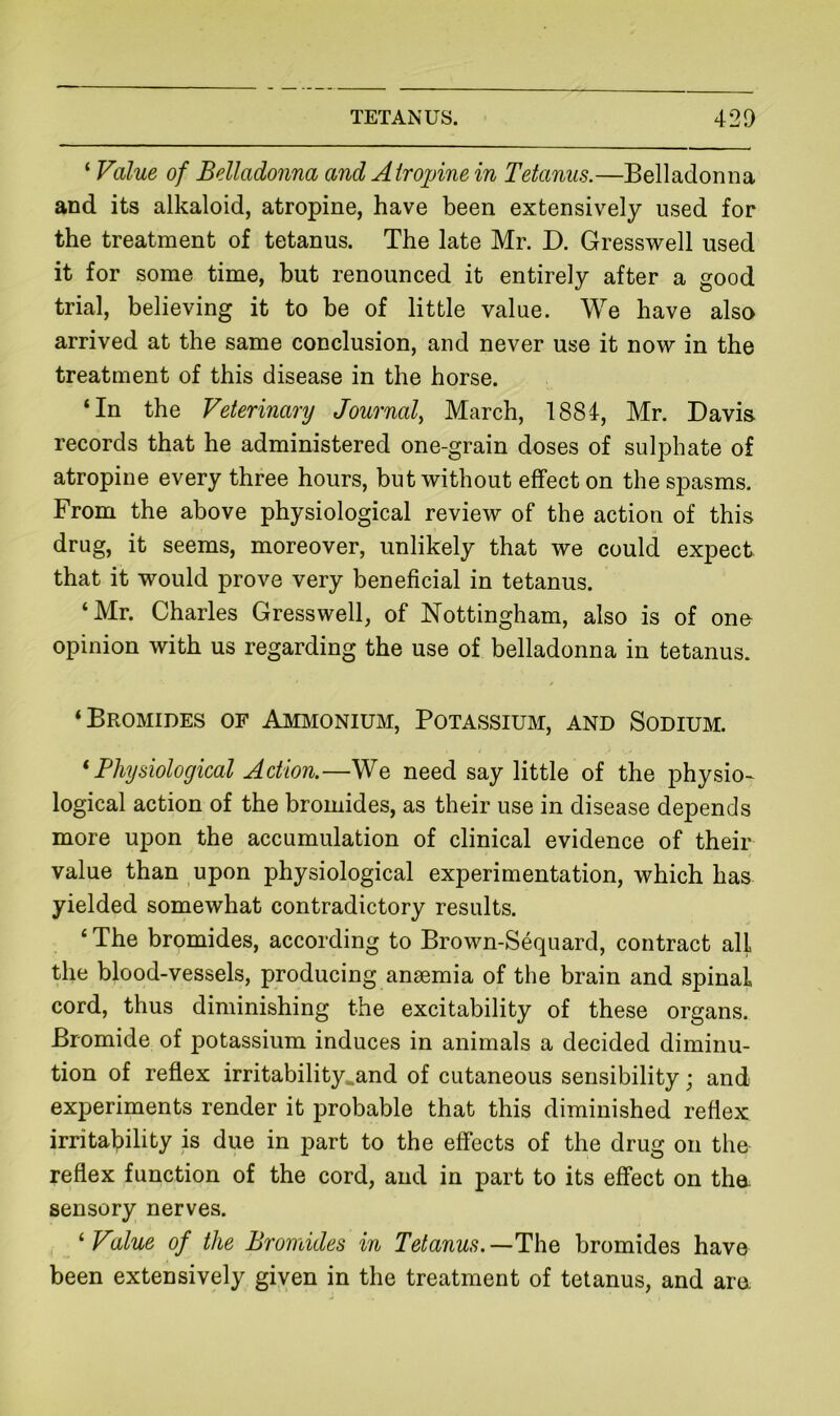 ‘ Value of Belladonna aiid Atropine in Tetanus.—Belladonna and its alkaloid, atropine, have been extensively used for the treatment of tetanus. The late Mr. D. Gresswell used it for some time, but renounced it entirely after a good trial, believing it to be of little value. We have also arrived at the same conclusion, and never use it now in the treatment of this disease in the horse. ‘In the Veterinary Journal, March, 1884, Mr. Davis, records that he administered one-grain doses of sulphate of atropine every three hours, but without effect on the spasms. From the above physiological review of the action of this drug, it seems, moreover, unlikely that we could expect that it would prove very beneficial in tetanus. ‘Mr. Charles Gresswell, of Nottingham, also is of ono opinion with us regarding the use of belladonna in tetanus. ‘Bromides of Amjionium, Potassium, and Sodium. * Physiological Action.—We need say little of the physio- logical action of the bromides, as their use in disease depends more upon the accumulation of clinical evidence of their value than upon physiological experimentation, which has yielded somewhat contradictory results. ‘ The bromides, according to Brown-Sequard, contract all the blood-vessels, producing anaemia of the brain and spinal cord, thus diminishing the excitability of these organs. Bromide of potassium induces in animals a decided diminu- tion of reflex irritability.and of cutaneous sensibility; and experiments render it probable that this diminished reflex irritability is due in part to the effects of the drug on the reflex function of the cord, and in part to its effect on the. sensory nerves. ^ Value of the Bromides in Tetanus.—The bromides have been extensively given in the treatment of tetanus, and ara