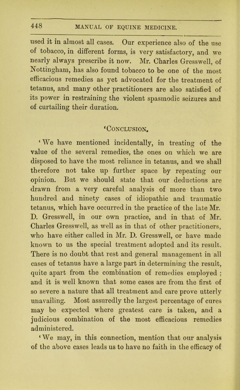 used it in almost all cases. Our experience also of the use of tobacco, in different forms, is very satisfactory, and we nearly always prescribe it now. Mr. Charles Gresswell, of Nottingham, has also found tobacco to be one of the most efficacious remedies as yet advocated for the treatment of tetanus, and many other practitioners are also satished of its power in restraining the violent spasmodic seizures and of curtailing their duration. ‘Conclusion. ‘ We have mentioned incidentally, in treating of the value of the several remedies, the ones on which we are disposed to have the most reliance in tetanus, and we shall therefore not take up further space by repeating our opinion. But we should state that our deductions are drawn from a very careful analysis of more than two hundred and ninety cases of idiopathic and traumatic tetanus, which have occurred in the practice of the late Mr. D. Gresswell, in our own practice, and in that of Mr. Charles Gresswell, as well as in that of other practitioners, who have either called in Mr. D. Gresswell, or have made known to us the special treatment adopted and its result. There is no doubt that rest and general management in all cases of tetanus have a large part in determining the result, quite apart from the combination of remedies employed ; and it is well known that some cases are from the first of so severe a nature that all treatment and care prove utterly unavailing. Most assuredly the largest percentage of cures may be expected where greatest care is taken, and a judicious combination of the most efficacious remedies administered. ‘We may, in this connection, mention that our analysis of the above cases leads us to have no faith in the efficacy of