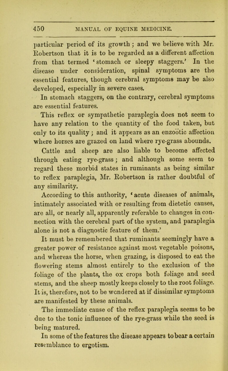 particular period of its growth ; and we believe with Mr. Eobertson tliat it is to be regarded as a different affection from that termed ‘ stomach or sleepy staggers.’ In the disease under consideration, spinal symptoms are the essential features, though cerebral symptoms may be also developed, especially in severe cases. In stomach staggers, on the contrary, cerebral symptoms are essential features. This reflex or sympathetic paraplegia does not seem to have any relation to the quantity of the food taken, but only to its quality ; and it appears as an enzootic affection where horses are grazed on land where rye-grass abounds. Cattle and sheep are also liable to become affected through eating rye-grass; and although some seem to regard these morbid states in ruminants as being similar to reflex paraplegia, Mr. Eobertson is rather doubtful of any similarity. According to this authority, * acute diseases of animals, intimately associated with or resulting from dietetic causes, are all, or nearly all, apparently referable to changes in con- nection with the cerebral part of the system, and paraplegia alone is not a diagnostic feature of them.’ It must be remembered that ruminants seemingly have a greater power of resistance against most vegetable poisons, and whereas the horse, when grazing, is disposed to eat the flowering stems almost entirely to the exclusion of the foliage of the plants, the ox crops both foliage and seed stems, and the sheep mostly keeps closely to the root foliage. It is, therefore, not to be wondered at if dissimilar symptoms are manifested by these animals. The immediate cause of the reflex paraplegia seems to be due to the tonic influence of the rye-grass while the seed is being matured. In some of the features the disease appears to bear a certain resemblance to ergotism.