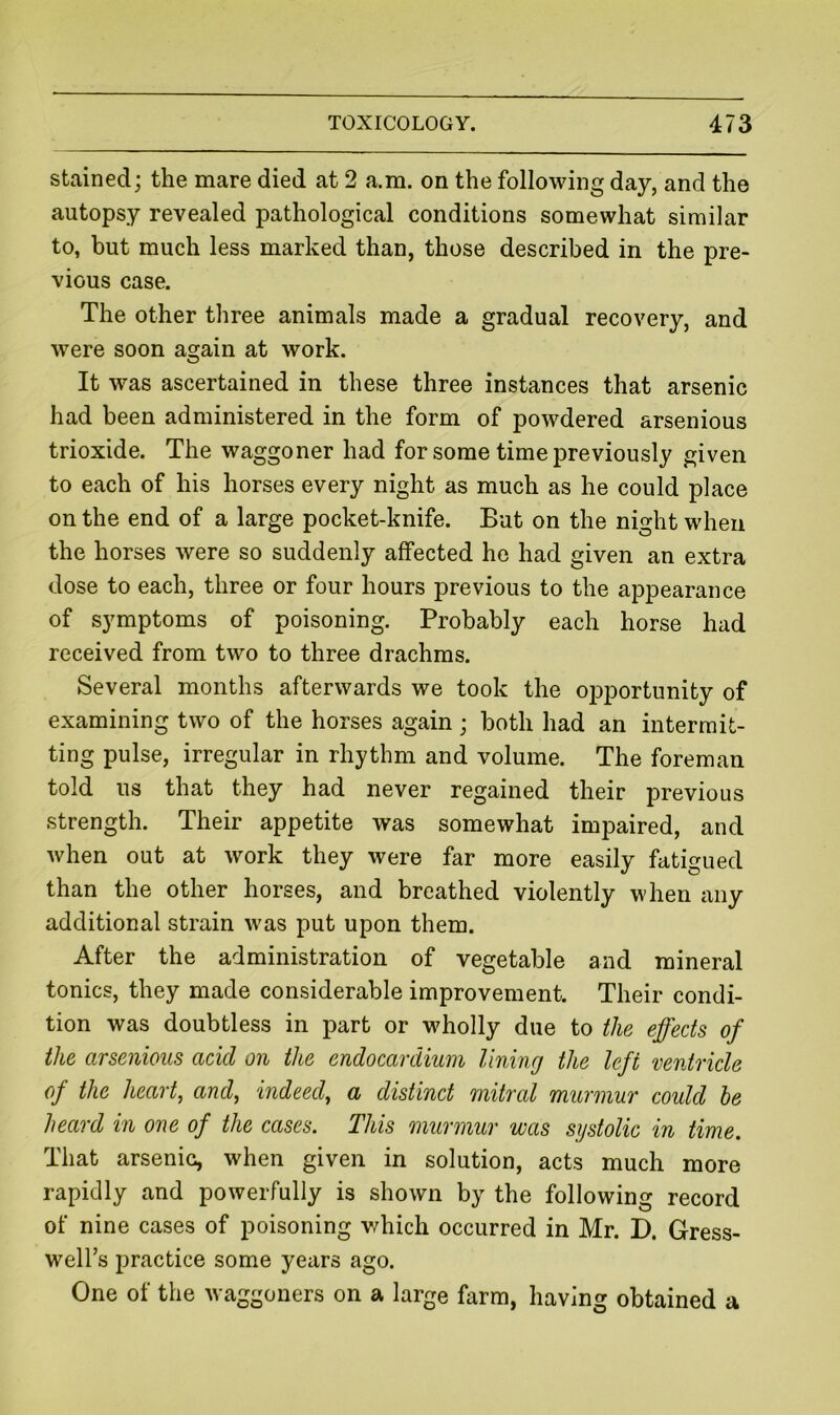 stained; the mare died at 2 a.m. on the following day, and the autopsy revealed pathological conditions somewhat similar to, but much less marked than, those described in the pre- vious case. The other three animals made a gradual recovery, and were soon again at work. It was ascertained in these three instances that arsenic had been administered in the form of powdered arsenious trioxide. The waggoner had for some time previously given to each of his horses every night as much as he could place on the end of a large pocket-knife. But on the night when the horses were so suddenly affected ho had given an extra dose to each, three or four hours previous to the appearance of symptoms of poisoning. Probably each horse had received from two to three drachms. Several months afterwards we took the opportunity of examining two of the horses again ; both had an intermit- ting pulse, irregular in rhythm and volume. The foreman told ns that they had never regained their previous strength. Their appetite was somewhat impaired, and when out at work they were far more easily fatigued than the other horses, and breathed violently when any additional strain was put upon them. After the administration of vegetable and mineral tonics, they made considerable improvement. Their condi- tion was doubtless in part or wholly due to the effects of the arsenious acid on the endocardium lining the left ventricle of the heart, and, indeed, a distinct mitral murmur could he heard in one of the cases. This murmur was systolic in time. That arsenic, when given in solution, acts much more rapidly and powerfully is shown by the following record of nine cases of poisoning which occurred in Mr. D. Gress- well’s practice some years ago. One of the waggoners on a large farm, having obtained a