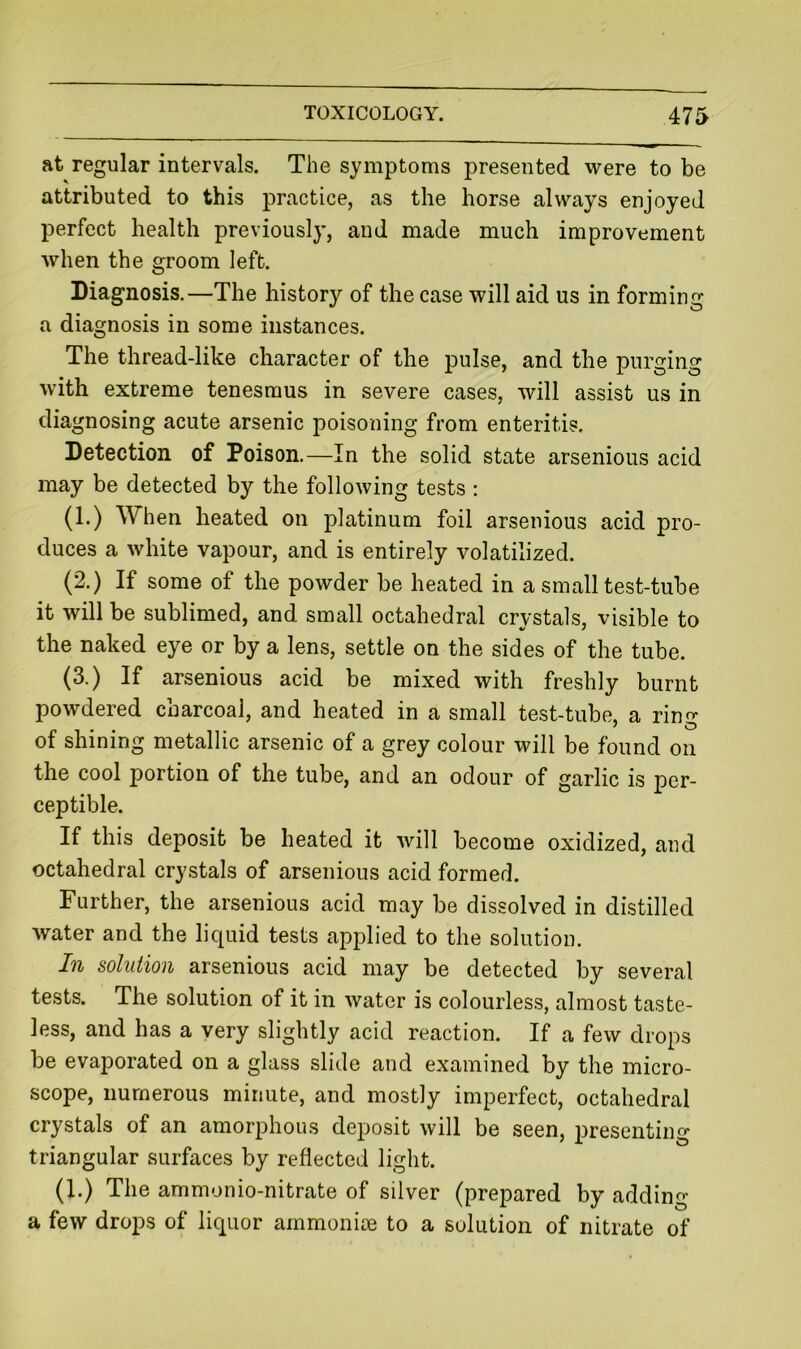 at regular intervals. The symptoms presented were to be attributed to this practice, as the horse always enjoyed perfect health previously, and made much improvement when the groom left. Diagnosis.—The history of the case will aid us in forming a diagnosis in some instances. The thread-like character of the pulse, and the purging with extreme tenesmus in severe cases, will assist us in diagnosing acute arsenic poisoning from enteritis. Detection of Poison.—In the solid state arsenious acid may be detected by the following tests ; (1.) When heated on platinum foil arsenious acid pro- duces a white vapour, and is entirely volatilized. (2.) If some of the powder be heated in a small test-tube it will be sublimed, and small octahedral crystals, visible to the naked eye or by a lens, settle on the sides of the tube. (3.) If arsenious acid be mixed with freshly burnt powdered charcoal, and heated in a small test-tube, a rinn- of shining metallic arsenic of a grey colour will be found on the cool portion of the tube, and an odour of garlic is per- ceptible. If this deposit be heated it will become oxidized, and octahedral crystals of arsenious acid formed. Further, the arsenious acid may be dissolved in distilled water and the liquid tests applied to the solution. In solution arsenious acid may be detected by several tests. The solution of it in water is colourless, almost taste- less, and has a very slightly acid reaction. If a few drops be evaporated on a glass slide and examined by the micro- scope, numerous minute, and mostly imperfect, octahedral crystals of an amorphous deposit will be seen, presenting triangular surfaces by reflected light. (1.) The ammonio-nitrate of silver (prepared by adding a few drops of liquor ammonice to a solution of nitrate of