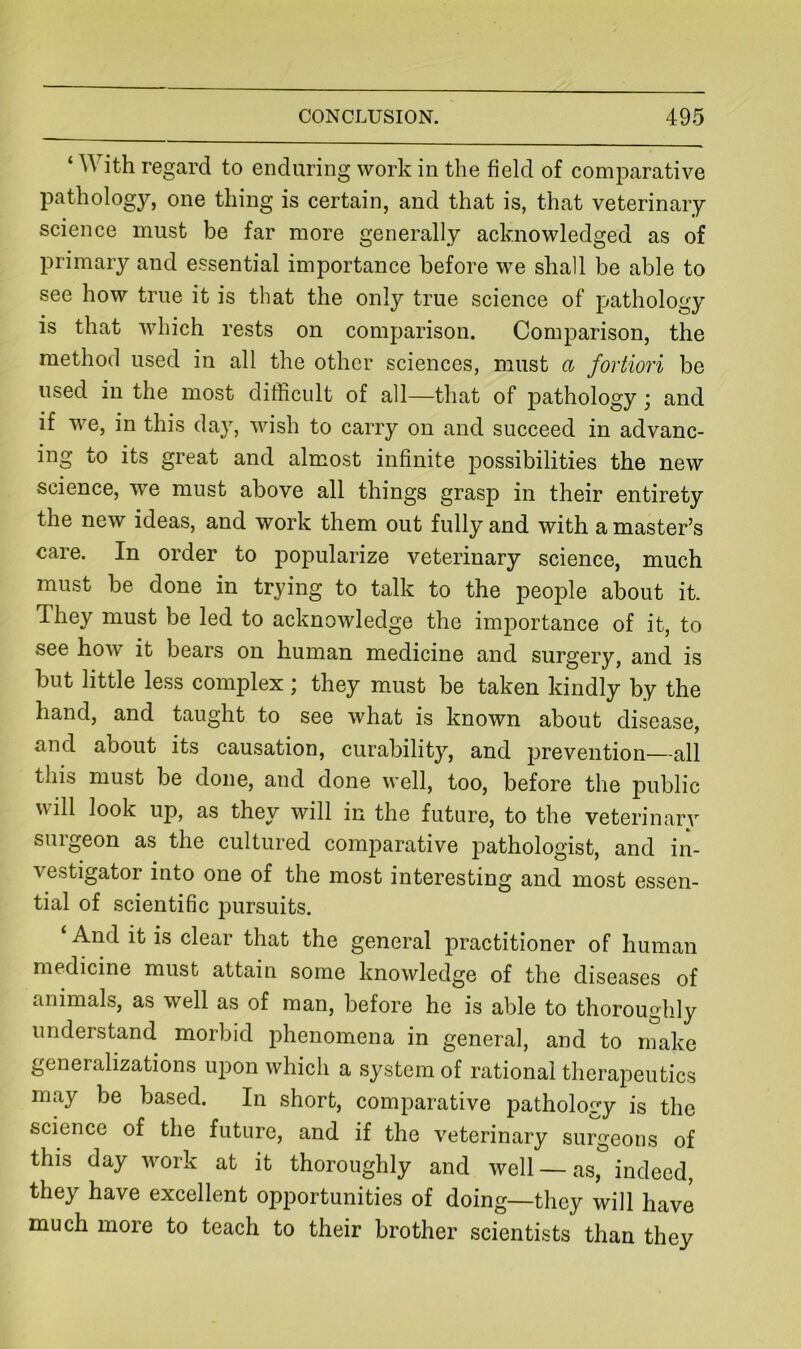 ‘ With regard to enduring work in the field of comparative pathology, one thing is certain, and that is, that veterinary science must be far more generally acknowledged as of primary and essential importance before we shall be able to see how true it is that the only true science of pathology is that which rests on comparison. Comparison, the method used in all the other sciences, must a fortiori be used in the most difficult of all—that of pathology j and if we, in this daj, wish to carry on and succeed in advanc- ing to its great and almost infinite possibilities the new science, we must above all things grasp in their entirety the new ideas, and work them out fully and with a master’s care. In order to popularize veterinary science, much must be done in trying to talk to the people about it. They must be led to acknowledge the importance of it, to see how it bears on human medicine and surgery, and is but little less complex ; they must be taken kindly by the hand, and taught to see what is known about disease, and about its causation, curability, and prevention—all this must be done, and done well, too, before the public will look up, as they will in the future, to the veterinary surgeon as the cultured comparative pathologist, and in- vestigator into one of the most interesting and most essen- tial of scientific pursuits. And it is clear that the general practitioner of human medicine must attain some knowledge of the diseases of animals, as well as of man, before he is able to thoroughly understand morbid phenomena in general, and to make generalizations upon which a system of rational therapeutics may be based. In short, comparative pathology is the science of the future, and if the veterinary surgeons of this day work at it thoroughly and well —as, indeed, they have excellent opportunities of doing—they will have much more to teach to their brother scientists than they