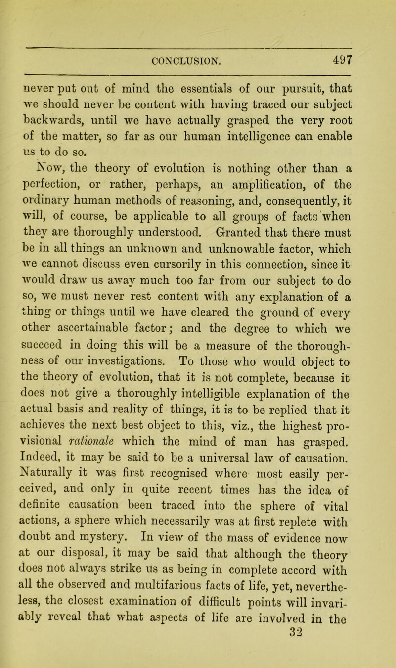 never put out of mind the essentials of our pursuit, that 'vve should never be content with having traced our subject backwards, until we have actually grasped the very root of the matter, so far as our human intelligence can enable us to do so. Now, the theory of evolution is nothing other than a perfection, or rather, perhaps, an amplification, of the ordinary human methods of reasoning, and, consequently, it will, of course, be applicable to all groups of facts when they are thoroughly understood. Granted that there must be in all things an unknown and unknowable factor, which we cannot discuss even cursorily in this connection, since it would draw us away much too far from our subject to do so, we must never rest content with any explanation of a thing or things until we have cleared the ground of every other ascertainable factor; and the degree to which we succeed in doing this will be a measure of the thorough- ness of our investigations. To those who would object to the theory of evolution, that it is not complete, because it does not give a thoroughly intelligible explanation of the actual basis and reality of things, it is to be replied that it achieves the next best object to this, viz., the highest pro- visional rationale which the mind of man has grasped. Indeed, it may be said to be a universal law of causation. Naturally it was first recognised where most easily per- ceived, and only in quite recent times has the idea of definite causation been traced into the sphere of vital actions, a sphere which necessarily was at first replete with doubt and mystery. In view of the mass of evidence now at our disposal, it may be said that although the theory does not always strike us as being in complete accord with all the observed and multifarious facts of life, yet, neverthe- less, the closest examination of difficult points will invari- ably reveal that what aspects of life are involved in the 32