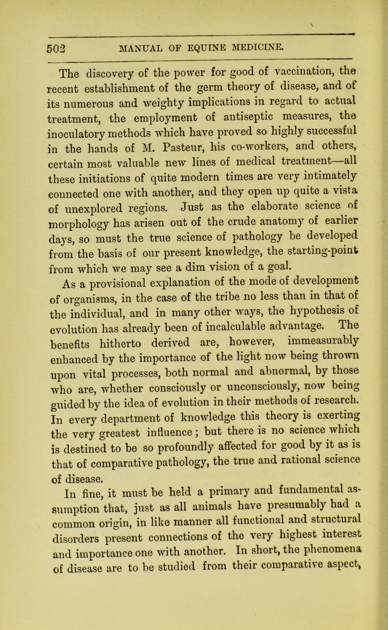The discovery of the power for good of vaccination, the recent establishment of the germ theory of disease, and of its numerous and weighty implications in regard to actual treatment, the employment of antiseptic measures, the inoculatory methods which have proved so highly successful in the hands of M. Pasteur, his co-workers, and others, certain most valuable new lines of medical treatment all these initiations of quite modern times are very intimately connected one with another, and they open up quite a vista of unexplored regions. Just as the elaborate science of morphology has arisen out of the crude anatomy of earlier days, so must the true science of pathology be developed from the basis of our present knowledge, the starting-point from which we may see a dim vision of a goal. As a provisional explanation of the mode of development of organisms, in the case of the tribe no less than in that of the individual, and in many other ways, the hypothesis of evolution has already been of incalculable advantage. The benefits hitherto derived are, however, immeasurably enhanced by the importance of the light now being thrown upon vital processes, both normal and abnormal, by those who are, whether consciously or unconsciously, now being guided by the idea of evolution in their methods of research. In every department of knowledge this theory is exerting the very greatest influence; but there is no science which is destined to be so profoundly affected for good by it as is that of comparative pathology, the true and rational science of disease. In fine, it must be held a primary and fundamental as- sumption that, just as all animals have presumably had a common origin, in like manner all functional and stiuctural disorders present connections of the very highest interest and importance one with another. In short, the phenomena of disease are to be studied from their comparative aspect,