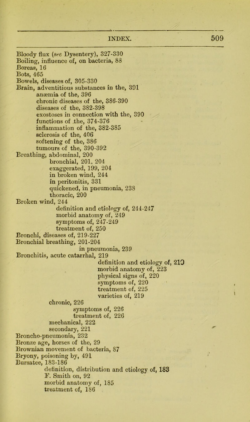 Bloody flux [see Dysentery), 327-330 Boiling, influence of, on bacteria, 88 Boreas, 16 Bots, 465 Bowels, diseases of, 305-330 Brain, adventitious substances in the, 391 anaemia of the, 396 chronic diseases of the, 386-390 diseases of the, 382-398 exostoses in connection with the, 390 functions of the, 374-376 inflammation of the, 382-385 sclerosis of the, 406 softening of the, 386 tumours of the, 390-392 Breathing, abdominal, 200 bronchial, 201, 204 exaggerated, 199, 204 in broken wind, 244 in peritonitis, 331 quickened, in pneumonia, 238 thoracic, 200 Broken wind, 244 definition and etiology of, 244-247 morbid anatomy of, 249 symptoms of, 247-249 treatment of, 250 Bronchi, diseases of, 219-227 Bronchial breathing, 201-204 in pneumonia, 239 Bronchitis, acute catarrhal, 219 definition and etiology of, 210 morbid anatomy of, 223 physical signs of, 220 symptoms of, 220 treatment of, 225 varieties of, 219 chronic, 226 symptoms of, 226 treatment of, 226 mechanical, 222 secondary, 221 Broncho-pneumonia, 232 Bronze age, horses of the, 29 Brownian movement of bacteria, 87 Bryony, poisoning by, 491 Bursatee, 183-186 definition, distribution and etiology of, 183 F. Smith on, 92 morbid anatomy of, 185 treatment of, 186