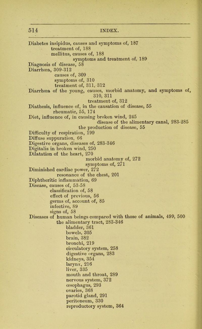 Diabetes insipidus, causes and symptoms of, 187 treatment of, 188 mellitus, causes of, 188 symptoms and treatment of, 189 Diagnosis of disease, 58 Diarrhoea, 309-312 causes of, 309 symptoms of, 310 treatment of, 311, 312 Diarrhoea of the young, causes, morbid anatomy, and symptoms of, 310, 311 treatment of, 312 Diathesis, influence of, in the causation of disease, 55 rheumatic, 55, 174 Diet, influence of, in causing broken wind, 245 disease of the alimentary canal, 283-285 the production of disease, 55 Difficulty of respiration, 199 Diffuse suppuration, 66 Digestive organs, diseases of, 283-346 Digitalis in broken wind, 250 Dilatation of the heart, 270 morbid anatomy of, 272 symptoms of, 271 Diminished cardiac power, 272 resonance of the chest, 201 Diphtheritic inflammation, 69 Disease, causes of, 53-58 classification of, 58 effect of previous, 56 germs of, account of, 85 infective, 89 signs of, 58 Diseases of human beings compared with those of animals, 499, 500 the alimentary tract, 283-346 bladder, 361 bowels, 305 brain, 382 bronchi, 219 circulatory system, 258 digestive organs, 283 kidneys, 354 larynx, 216 liver, 335 mouth and throat, 289 nervous system, 372 oesophagus, 293 ovaries, 368 parotid gland, 291 peritoneum, 330 reproductory system, 364