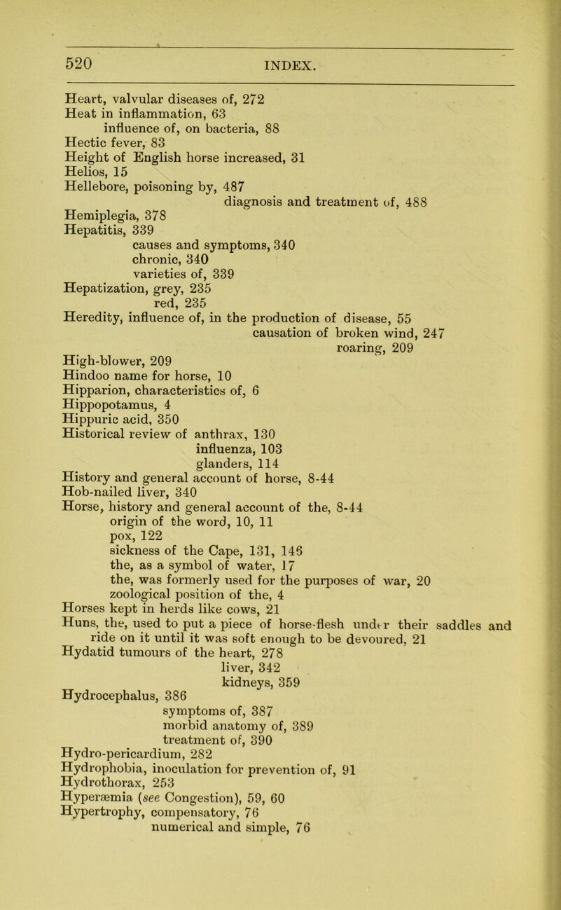 Heart, valvular diseases of, 272 Heat in inflammation, 63 influence of, on bacteria, 88 Hectic fever, 83 Height of English horse increased, 31 Helios, 15 Hellebore, poisoning by, 487 diagnosis and treatment of, 488 Hemiplegia, 378 Hepatitis, 339 causes and symptoms, 340 chronic, 340 varieties of, 339 Hepatization, grey, 235 red, 235 Heredity, influence of, in the production of disease, 55 causation of broken wind, 247 roaring, 209 High-blower, 209 Hindoo name for horse, 10 Hipparion, characteristics of, 6 Hippopotamus, 4 Hippuric acid, 350 Historical review of anthrax, 130 influenza, 103 glanders, 114 History and general account of horse, 8-44 Hob-nailed liver, 340 Horse, history and general account of the, 8-44 origin of the word, 10, 11 pox, 122 sickness of the Cape, 131, 146 the, as a symbol of water, 17 the, was formerly used for the purposes of war, 20 zoological position of the, 4 Horses kept in herds like cows, 21 Huns, the, used to put a piece of horse-flesh undt-r their saddles and ride on it until it was soft enough to be devoured, 21 Hydatid tumours of the heart, 278 liver, 342 kidneys, 359 Hydrocephalus, 386 symptoms of, 387 morbid anatomy of, 389 treatment of, 390 Hydro-pericardium, 282 Hydrophobia, inociilation for prevention of, 91 Hydrothorax, 253 Hyperaemia {see Congestion), 59, 60 Hypertrophy, compensatory, 76 numerical and simple, 76