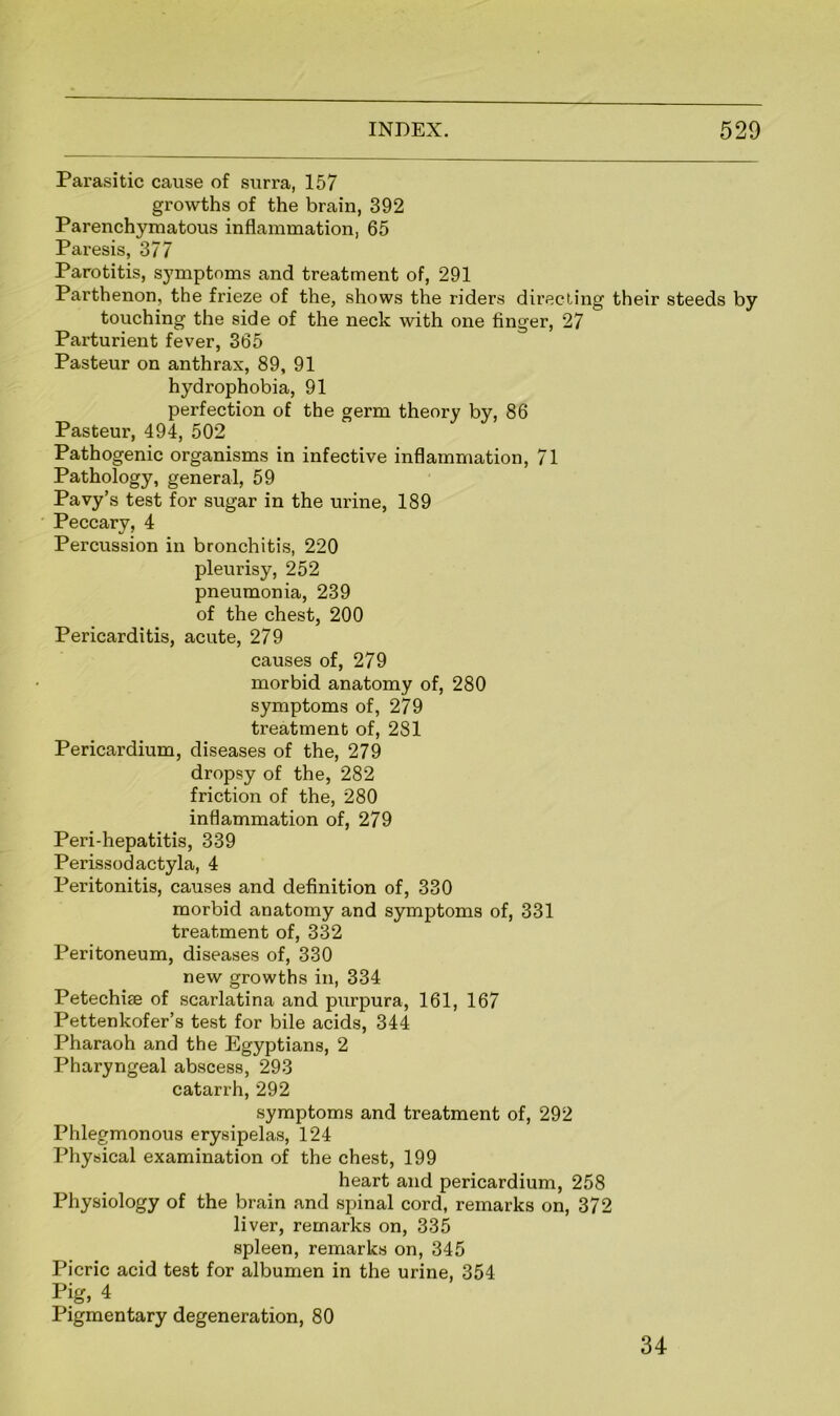 Parasitic cause of surra, 157 growths of the brain, 392 Parenchymatous inflammation, 65 Paresis, 377 Parotitis, symptoms and treatment of, 291 Parthenon, the frieze of the, shows the riders directing their steeds by touching the side of the neck with one finger, 27 Parturient fever, 365 Pasteur on anthrax, 89, 91 hydrophobia, 91 perfection of the germ theory by, 86 Pasteur, 494, 502 Pathogenic organisms in infective inflammation, 71 Pathology, general, 59 Pavy’s test for sugar in the urine, 189 Peccary, 4 Percussion in bronchitis, 220 pleurisy, 252 pneumonia, 239 of the chest, 200 Pericarditis, acute, 279 causes of, 279 morbid anatomy of, 280 symptoms of, 279 treatment of, 281 Pericardium, diseases of the, 279 dropsy of the, 282 friction of the, 280 inflammation of, 279 Peri-hepatitis, 339 Perissodactyla, 4 Peritonitis, causes and definition of, 330 morbid anatomy and symptoms of, 331 treatment of, 332 Peritoneum, diseases of, 330 new growths in, 334 Petechise of scarlatina and purpura, 161, 167 Pettenkofer’s test for bile acids, 344 Pharaoh and the Egyptians, 2 Pharyngeal abscess, 293 catarrh, 292 symptoms and treatment of, 292 Phlegmonous erysipelas, 124 Physical examination of the chest, 199 heart and pericardium, 258 Physiology of the brain and spinal cord, remarks on, 372 liver, remarks on, 335 spleen, remarks on, 345 Picric acid test for albumen in the urine, 354 Pig, 4 Pigmentary degeneration, 80 34
