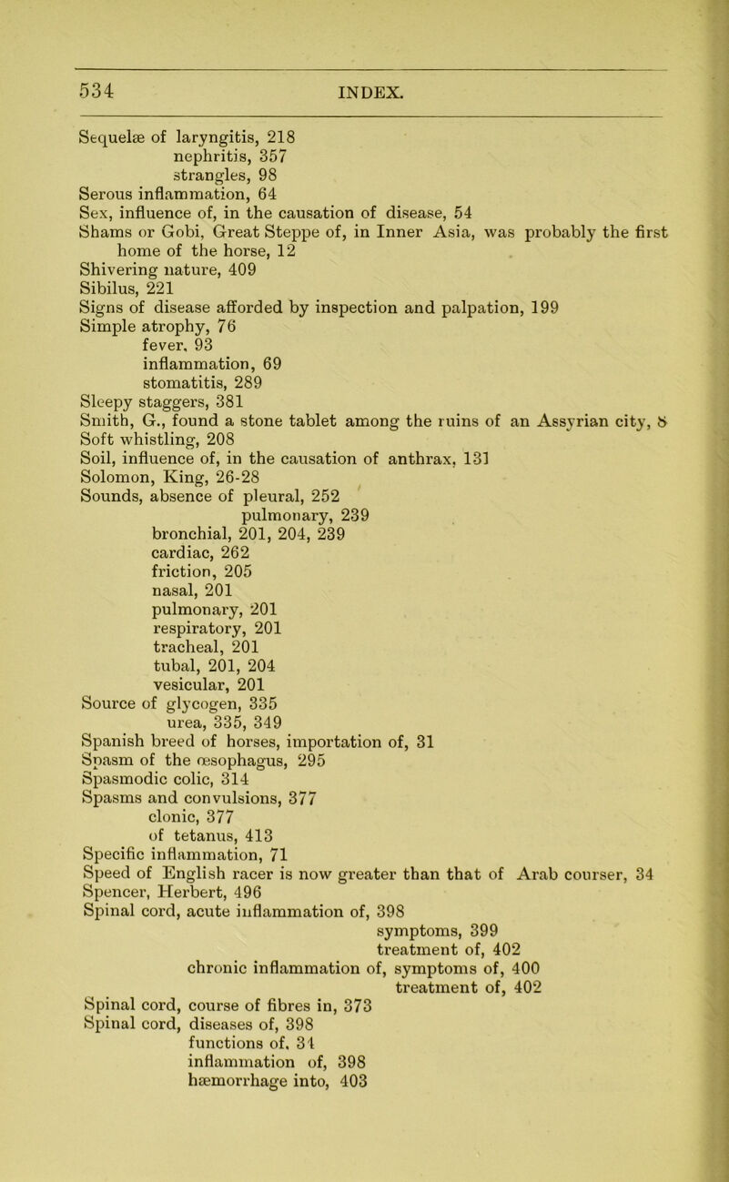 Sequelae of laryngitis, 218 nephritis, 357 strangles, 98 Serous inflammation, 64 Sex, influence of, in the causation of disease, 54 Shams or Gobi, Great Steppe of, in Inner Asia, was probably the first home of the horse, 12 Shivering nature, 409 Sibilus, 221 Signs of disease afforded by inspection and palpation, 199 Simple atrophy, 76 fever, 93 inflammation, 69 stomatitis, 289 Sleepy staggers, 381 Smith, G., found a stone tablet among the ruins of an Assyrian city, t> Soft whistling, 208 Soil, influence of, in the causation of anthrax, 131 Solomon, King, 26-28 Sounds, absence of pleural, 252 pulmonary, 239 bronchial, 201, 204, 239 cardiac, 262 friction, 205 nasal, 201 pulmonary, 201 respiratory, 201 tracheal, 201 tubal, 201, 204 vesicular, 201 Source of glycogen, 335 urea, 335, 349 Spanish breed of horses, importation of, 31 Spasm of the oesophagus, 295 Spasmodic colic, 314 Spasms and convulsions, 377 clonic, 377 of tetanus, 413 Specific inflammation, 71 Speed of English racer is now greater than that of Arab courser, 34 Spencer, Herbert, 496 Spinal cord, acute inflammation of, 398 symptoms, 399 treatment of, 402 chronic inflammation of, symptoms of, 400 treatment of, 402 Spinal cord, course of fibres in, 373 Spinal cord, diseases of, 398 functions of, 34 inflammation of, 398 haemorrhage into, 403