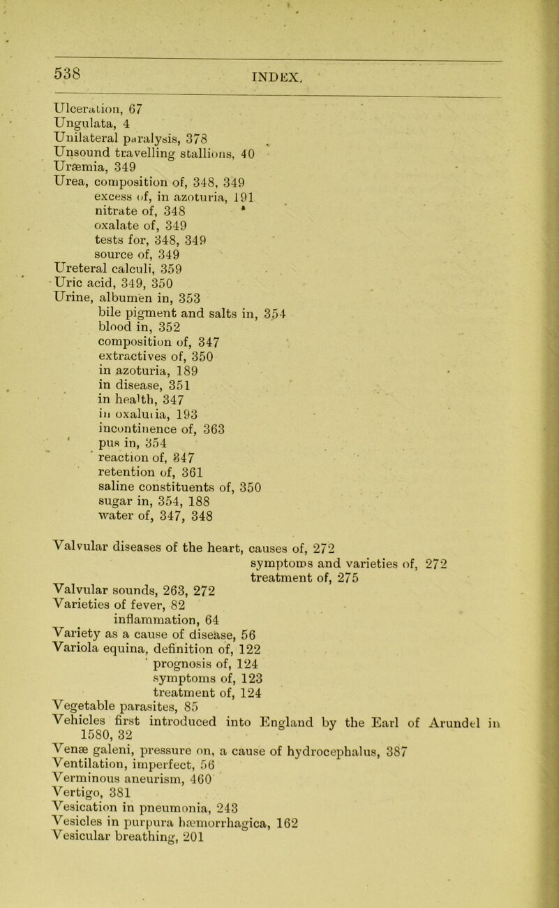 Ulceration, 67 Ungulata, 4 Unilateral paralysis, 378 Unsound travelling stallions, 40 Uragmia, 349 Urea, composition of, 348, 349 excess of, in azoturia, 191 nitrate of, 348 * oxalate of, 349 tests for, 348, 349 source of, 349 Ureteral calculi, 359 • Uric acid, 349, 350 Urine, albumen in, 353 bile pigment and salts in, 354 blood in, 352 composition of, 347 extractives of, 350 in azoturia, 189 in disease, 351 in health, 347 in oxaluiia, 193 incontinence of, 363 pus in, 354 ’ reaction of, 847 retention of, 361 saline constituents of, 350 sugar in, 354, 188 water of, 347, 348 Valvular diseases of the heart, causes of, 272 symptoms and varieties of, 272 treatment of, 275 Valvular sounds, 263, 272 Varieties of fever, 82 inflammation, 64 Variety as a cause of disease, 56 Variola equina, definition of, 122 ‘ prognosis of, 124 symptoms of, 123 treatment of, 124 Vegetable parasites, 85 Vehicles first introduced into England by the Earl of Arundel in 1580, 32 Venae galeni, pressure on, a cause of hydrocephalus, 387 Ventilation, imperfect, 56 Verminous aneurism, 460 Vertigo, 381 Vesication in pneumonia, 243 Vesicles in purpura hfemorrhagica, 162 Vesicular breathing, 201
