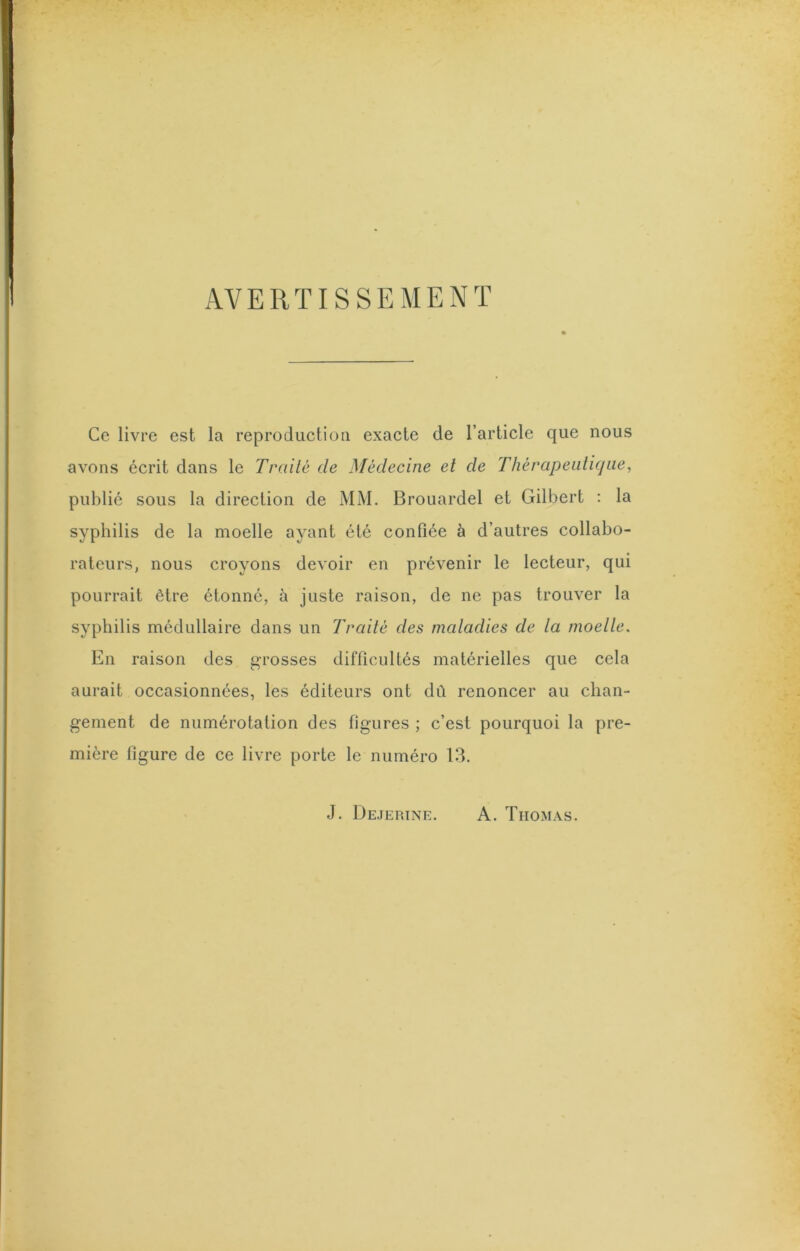 AVERTISSEMENT Ce livre est la reproduction exacte de l’article que nous avons écrit dans le Traité de Médecine et de Thérapeidicjiiey publié sous la direction de MM. Brouardel et Gilbert ; la syphilis de la moelle ayant été confiée à d’autres collabo- rateurs, nous croyons devoir en prévenir le lecteur, qui pourrait être étonné, à juste raison, de ne pas trouver la syphilis médullaire dans un Traité des matadies de ta moette. En raison des grosses difficultés matérielles que cela aurait occasionnées, les éditeurs ont dù renoncer au chan- gement de numérotation des figures ; c’est pourquoi la pre- mière figure de ce livre porte le numéro 13. J. Dejerine. A. Thomas.