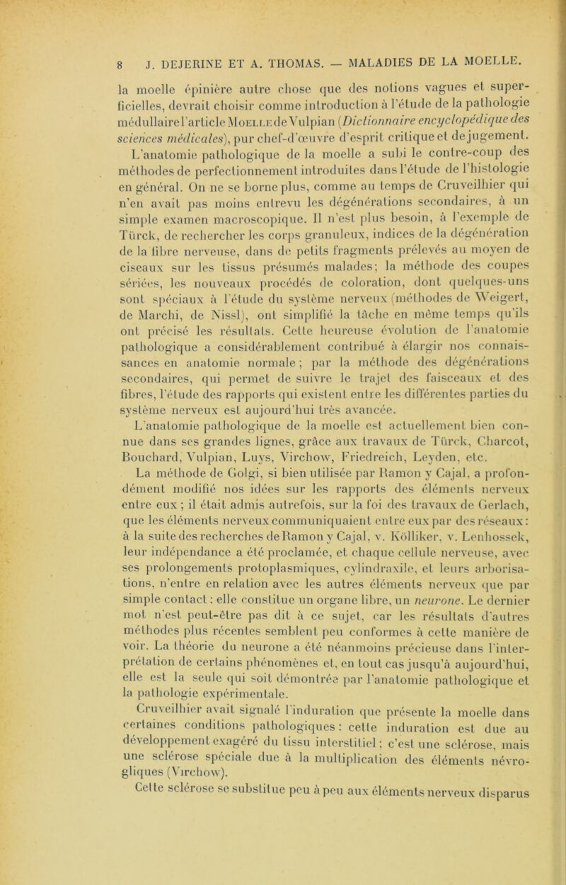 la moelle épinière autre chose que des notions vagues et super- ficielles, devrait choisir comme introduction à l’étude de la pathologie médullaire l’article Moelle de Vulpian [Diclionnaire encyclopédique des sciences méd/ca/cs), pur chef-d’œuvre d’esprit critique et de jugement. L’anatomie pathologique de la moelle a subi le contre-coup des méthodes de perfectionnement introduites dans l’étude de l’histologie en général. On ne se borne plus, comme au temps de Cruveilhier qui n’en avait pas moins entrevu les dégénérations secondaires, à un simjile examen macroscopique. 11 n’est plus besoin, a l’exemple de Türck, de rechercher les corps granuleux, indices de la dégéneration de la libre nerveuse, dans de petits fragments prélevés au moyen de ciseaux sur les tissus présumés malades; la méthode des coupes sériées, les nouveaux procédés de coloration, dont quelques-uns sont sj)éciaux à l'élude du système nerveux (méthodes de W eigert, de Marchi, de Nissl), ont simplifié la lûche en même temps qu’ils ont précisé les résullals. Celle heureuse évolulion de l’analoraie palhologique a considérablement contribué à élargir nos connais- sances en anatomie normale ; par la méthode des dégénéralions secondaires, qui permet de suivre le trajet des faisceaux et des fibi ’cs, l’élude des rapports qui existent entre les ditférenles parties du système nerveux est aujourd’hui très avancée. L’anatomie pathologique de la moelle est actuellement bien con- nue dans scs grandes lignes, grâce aux travaux de Türck, Charcot, Bouchard, Vulpian, Luys, Virchow, Friedreich, Leyden, etc. La méthode de Golgi, si bien utilisée par Ramou y Cajal, a profon- dément modifié nos idées sur les rapports des éléments nerveux entre eux ; il était admis autrefois, sur la foi des travaux de Gerlach, que les éléments nerveux communiquaient entre eux par des réseaux: à la suite des recherches de Ramon y Cajal, v. Kdlliker, v. Lenhossek, leur indépendance a été proclamée, et chaque cellule nerveuse, avec, ses prolongements protoplasmiques, cylindraxile, et leurs arborisa- tions, n’entre en relation avec les autres éléments nerveux (jue par simple contact : elle constitue un organe libre, un neurone. Le dernier mot n’est peut-être pas dit à ce sujet, car les résultats d'autres méthodes plus récentes semblent peu conformes à cette manière de voir. La théorie du neurone a été néanmoins précieuse dans l'inter- prétation de certains phénomènes et, en tout cas jusqu’à aujourd’hui, elle est la seule qui soit démontrée par l’anatomie pathologique et la pathologie expérimentale. Crmeilhier avait signalé 1 induration que présente la moelle dans (.eilaines conditions pathologiques: celte induration est due au développement exagéré du tissu interstitiel ; c’est une sclérose, mais une scléiose spéciale tlue a la multiplication des éléments névro- gliques (Virchow). Celte sclérose se substitue peu a peu aux éléments nerveux disparus