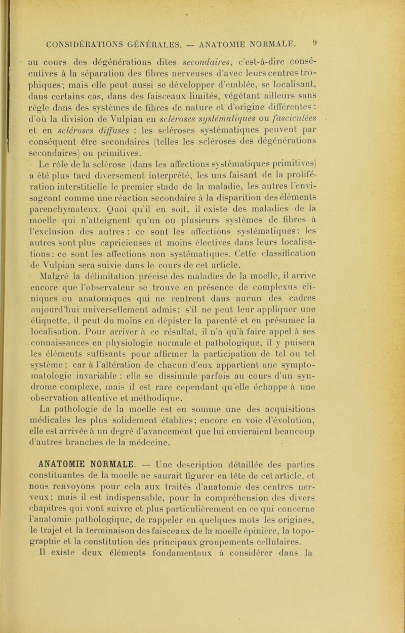 au cours des dégénérations dites secondaires, c’est-à-dire consé- cutives à la séparation des fibres nerveuses d’avec leurs centres tro- phi([ues; mais elle peut aussi se développer d’emblée, se localisant, dans certains cas, dans des faisceaux limités, végétant ailleurs sans règle dans des systèmes de fibres de nature et d’origine différentes ; d’où la division de Vulpian en scléroses siisléniali<jues ou fascicnlées et en scléroses diffuses : les sedéroses systématicpies peuvent par consécpient être secondaires (telles les scléroses des dégénérations secondaires) ou primitives. Le rôle de la sclérose idans les alTections systématiques primitives) a été plus lard diversement interprété, les uns faisant de la prolilé- ration interstitielle le premier stade de la maladie, les autres l’envi- sageant comme une réaction secondaire à la disparition des éléments parenchymateux. Quoi (ju’il en soit, il existe des maladies de la moelle ([ui n’atleignent ([u’un ou plusieurs systèmes de fibres à l’exclusion des autres: ce sont les alVections systématicjues; les autres sont plus capricieuses et moins électives dans leurs localisa- tions: ce sont les alTections non systémalit[ues. (iette classification de \ ulpian sera suivie dans le cours de cet article. Malgré la délimitation précise des maladies de la moelle, il arrive encore ([ue l’observateur se trouve en présence de coinplexus cli- niques ou anatomiques qui ne rentrent dans aucun des cadres aujourd’hui universellement admis; s’il ne peut leur appliquer une éti(juette, il peut du moins en dépister la parenté et en présumer la localisation. Pour arriver à ce résultat, il n’a qu’à faire appel à ses connaissances en physiologie normale et pathologique, il y puisera les éléments suffisants pour affirmer la partiel|)ation de tel ou tel système ; car à l’altération de chacun d’eux appartient une sympto- matologie invariable : elle se dissimule parfois au cours d’un syn- di'ome complexe, mais il est rare cependant qu’elle échappe à une observation attentive et méthodique. La pathologie de la moelle est en somme une des acquisitions médicales les plus solidement établies; encore en voie d'évolution, elle est arrivée à un degré d’avancement que lui envieraient beaucoup d’autres branches de la médecine, ANATOMIE NORMALE. — Une description détaillée des parties constituantes de la moelle ne saurait figurer en tête de cet article, et nous renvoyons pour cela aux traités d’anatomie des centres ner- veux; mais il est indispensalde, pour la compréhension des divers chai)itres (pii vont suivre et plus particulièrement en ce qui concerne l’anatomie pathologique, de rappeler en (pielques mots les origines, le trajet et la terminaison des faisceaux de la moelle épinière, la topo- graphie et la constitution des principaux groupements cellulaires. 11 existe deux éléments fondamentaux à considérer dans la