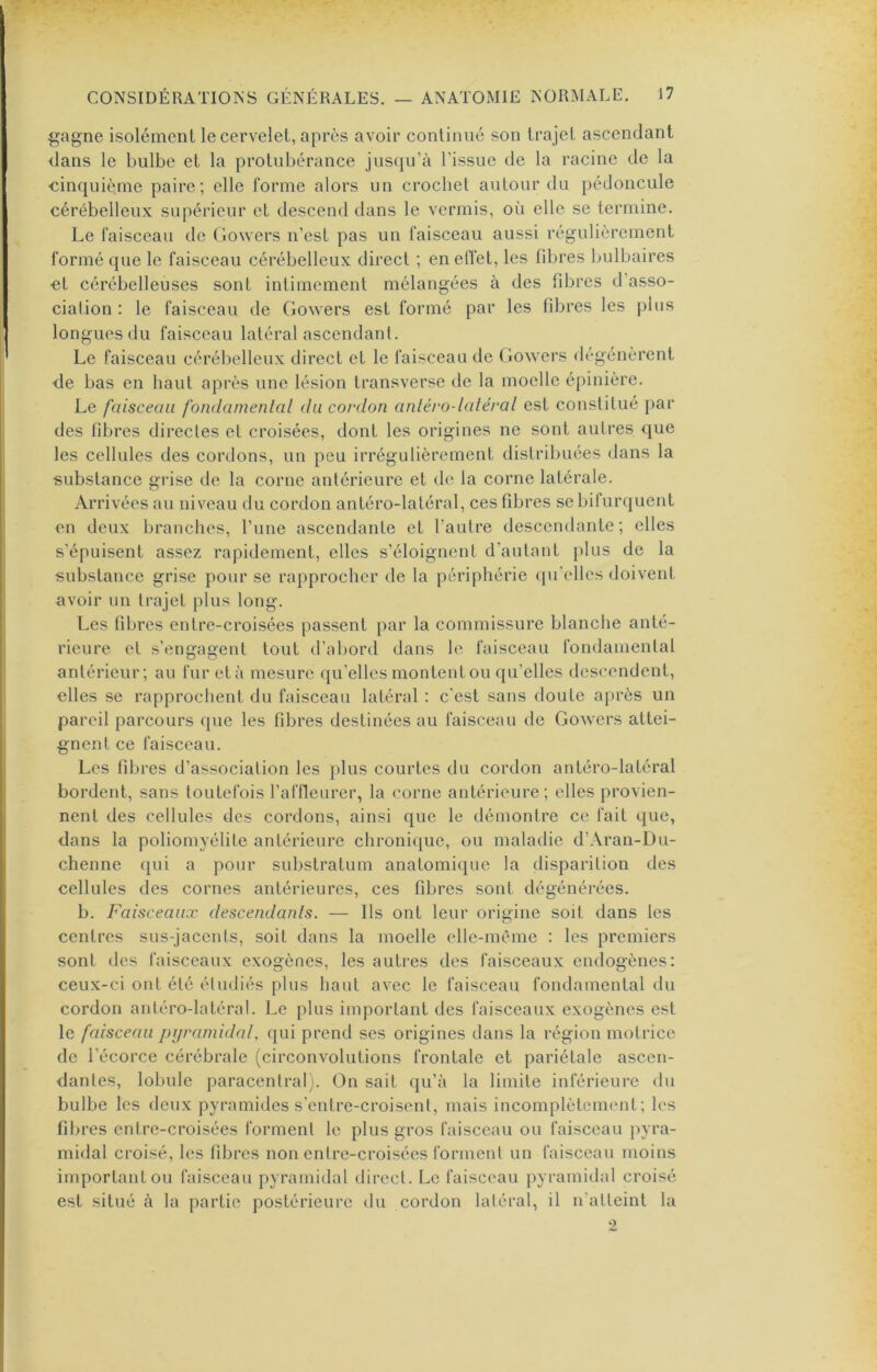 gagne isolément le cervelet, après avoir continué son trajet ascendant dans le bulbe et la protubérance jusqu’à l’issue de la racine de la «inquiè.ine paire; elle forme alors un crochet autour du pédoncule cérébelleux supérieur et descend dans le vermis, où elle se termine. Le faisceau de Gowers n’est pas un faisceau aussi régulièrement formé que le faisceau cérébelleux direct ; enelïét, les fd^res bulbaires et cérébelleuses sont intimement mélangées à des fibres d’asso- ciation : le faisceau de Gowers est formé par les fibres les plus longues du faisceau latéral ascendant. Le faisceau cérébelleux direct et le faisceau de Gowers dégénèrent de bas en haut après une lésion transverse de la moelle épinière. Le faisceau fondamental du cordon anlérodaléral est constitué par des fibres directes et croisées, dont les origines ne sont autres que les cellules des cordons, un peu irrégulièrement distribuées dans la substance grise de la corne antérieure et de la corne latérale. Arrivées au niveau du cordon antéro-latéral, ces fibres se bifurquent en deux branches, l’ime ascendante et l’autre descendante; elles s’épuisent assez rapidement, elles s’éloignent d’autant plus de la substance grise pour se rapprocher de la périphérie qu’elles doivent avoir un trajet plus long. Les fibres entre-croisées passent par la commissure blanche anté- rieure et s’engagent tout d’abord dans le faisceau fondamental antérieur; au fur et à mesure qu’elles montent ou qu’elles descendent, elles se rapprochent du faisceau latéral ; c’est sans doute après un pareil parcours que les fibres destinées au faisceau de Gowers attei- gnent ce faisceau. Les fibres d’association les plus courtes du cordon antéro-latéral bordent, sans toutefois l’affleurer, la corne antérieure; elles provien- nent des cellules des cordons, ainsi que le démontre ce fait que, dans la poliomyélite antérieure chroni(|ue, ou maladie d’Aran-Du- chenne qui a pour substratum anatomique la disparition des cellules des cornes antérieures, ces fibres sont dégénérées. b. Faisceaux descendants. — Ils ont leur origine soit dans les centres sus-jacents, soit dans la moelle elle-même : les premiers sont des faisceaux exogènes, les autres des faisceaux endogènes: ceux-ci ont été étudiés plus haut avec le faisceau fondamental du cordon antéro-latéral. Le plus important des faisceaux exogènes est le faisceau pijramidal, qui prend ses origines dans la région motrice de l’écorce cérébrale (circonvolutions frontale et pariétale ascen- dantes, lobule paracentral ). (3n sait qu’à la limite inférieure du bulbe les deux pyramides s’entre-croisent, mais incomplètement; les fibres entre-croisées forment le plus gros faisceau ou faisceau pyra- midal croisé, les fibres non entre-croisées forment un faisceau moins important ou faisceau pyramidal direct. Le faisceau pyramidal croisé est situé à la partie postérieure tlu cordon latéral, il n’atteint la