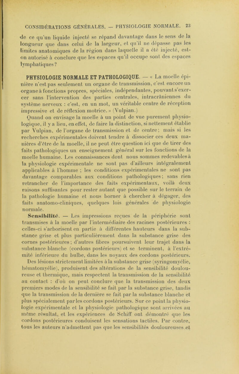 lie ce qu’un liquide injecté se répand davantage dans le sens de la longueur que dans celui de la largeur, et (ju’il ne dépasse pas les limites anatomiques de la région dans laquelle il a été injecté, est- on autorisé à conclure que les espaces qu’il occupe sont des espaces lymphatiques? PHYSIOLOGIE NORMALE ET PATHOLOGIQUE. — « La moelle épi- nière n’est pas seulement un organe de transmission, c’est encore un organe à fonctions propres, spéciales, indépendantes, pouvants’exer- oer sans l’intervention des parties centrales, intracrâniennes du système nerveux : c’est, en un mot, un véritable centre de réception impressive et de rétlexion motrice. » (Vulpian.) Quand on envisage la moelle à un point de vue purement physio- logique, il y a lieu, en effet, de faire la distinction, si nettement établie par Vulpian, de l’organe de transmission et de centre; mais si les recherches expérimentales doivent tendre à dissocier ces deux ma- nières d’élre de la moelle, il ne peut être question ici que de tirer des faits pathologiques un enseignement général sur les fonctions de la moelle humaine. Les connaissances dont nous sommes redevables à la physiologie expérimentale ne sont pas d’ailleurs intégralement applicables à l’homme ; les conditions cxpérimenlales ne sont pas davantage comparables aux conditions pathologiques; sans rien retrancher de ï’impoiTance des faits expérimentaux, voilà deux raisons suffisantes pour rester autant que possible sur le terrain de la pathologie humaine et nous borner à chercher à dégager, des faits anatomo-cliniques, quelques lois générales de pliysiologie normale. Sensiliîlité. — Les impressions reçues de la périphérie sont transmises à la moelle par l’intermédiaire des racines postérieures : celles-ci s’arborisent en partie à diflerentes hauteurs dans la sub- stance grise et plus particulièrement dans la substance grise des cornes postérieures; d’autres fibres poursuivent leur trajet dans la substance blanche (cordons postérieurs) et se terminent, à l’extré- mité inférieure du bulbe, dans les noyaux des cordons postérieurs. Des lésions strictement limitées à la substance grise (syringomyélie, hématomyélie), produisent des altérations de la sensibilité doulou- reuse et thermique, mais respectent la transmission de la sensibilité au contact : d’où on peut conclure que la transmission des deux premiers modes de la sensibilité se fait par la substance grise, tandis que la transmission de la dernière se fait par la substance blanche et plus spécialement par les cordons postérieurs. Sur ce point la physio- logie expérimentale et la physiologie pathologique sont arrivées au même résultat, et les expériences de Schiff ont démontré que les cordons postérieures conduisent les sensations tactiles. Par contre, tous les auteurs n’admettent pas que les sensibilités douloureuses et