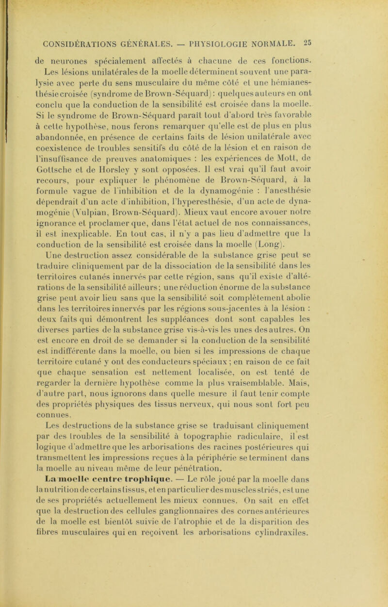 de neurones spécialement alVeclés à chacune de ces fonctions. Les lésions unilatérales de la moelle déterminent souvent une para- lysie avec perte du sens musculaire du mCune côté et une hémianes- Ihésiecroisée (syndrome de Brown-Sé(iuard) : quelquesauteurs en ont conclu que la conduction de la sensibilité est croisée dans la moelle. Si le syndrome de Brown-Sé([uard paraît tout d’abord très favorable à cette bypotbèse, nous ferons remarquer qu’elle est de plus en plus abandonnée, en présence de certains faits de lésion unilatérale avec coexistence de troubles sensitifs du côté de la lésion et en raison de l’insuftisance de preuves anatomiques : les expériences de Mott, de Gottsebe et de Ilorsley y sont opposées. 11 est vrai qu’il l’aut avoir recours, pour explicjuer le phénomène de Brown-Séquard, à la formule vague de l'inhibition et de la dynamogénie : l’anesthésie dépendrait d’un acte d’inhibition, l’hyperesthésie, d’un acte de dyna- mogénie (^'ulpian, lîrown-Séquard). Mieux vaut encore avouer notre ignorance et proclamer que, dans l’état actuel de nos connaissances, il est inexplicable. En tout cas, il n’y a pas lieu d’admettre que la conduction de la sensibilité est croisée dans la moelle (Long). Une destruction assez considérable de la substance grise peut se traduire cliniquement par de la dissociation de la sensibilité dans les territoires cutanés innervés par cette région, sans qu’il existe d’alté- rations de la sensibilité ailleurs; une réduction énorme de la substance grise peut avoir lieu sans que la sensibilité soit complètement abolie dans les territoires innervés par les régions sous-jacentes à la lésion : deux faits qui démontrent les suppléances dont sont capables les diverses parties de la substance grise vis-à-vis les unes des autres. On est encore en droit de se demander si la conduction de la sensibilité est indillerentc dans la moelle, ou bien si les impressions de chaejue territoire cutané y ont des conducteurs spéciaux ; en raison de ce fait que chaque sensation est nettement localisée, on est tenté de regarder la dernière hypothèse comme la plus vraisemblable. Mais, d’autre part, nous ignorons dans quelle mesure il faut tenir compte des propriétés physiques des tissus nerveux, qui nous sont fort peu connues. Les destructions de la substance grise se traduisant cliniiiuement par des troubles de la sensibilité à topographie radiculaire, il est logi(iue d’admettre que les arborisations des racines postérieures qui transmettent les impressions reçues à la périphérie se terminent dans la moelle au niveau môme de leur pénétration. La iiioello centre troplii<|iic. — Le rôle joué par la moelle dans la nutrition de certains tissus, et en particulier des mu scies striés, estime de ses propriétés actuellement les mieux connues. On sait en clVet que la destruction des cellules ganglionnaires des cornes antérieures de la moelle est bientôt suivie de l’atrophie et de la disparition des fibres musculaires (jui en reçoivent les arborisations cylindraxiles.