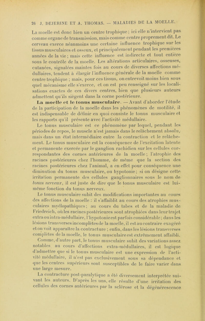 La moelle est donc bien un centre trophique ; ici elle n’intervient pas comme organe de transmission, mais comme centre proprement dit. Le cerveau exerce néanmoins une certaine influence trophique sur les tissus musculaires et osseux, et principalement pendant les premières années de la vie; mais cette influence est indirecte et tout entière sous le contrôle de la moelle. Les altérations articulaires, osseuses, cutanées, signalées maintes fois au cours de diverses affections mé- dullaires, tendent à élargir rinlluence générale de la moelle comme centre trophicpie ; mais, pour ces tissus, on entrevoit moins bien sous quel mécanisme elle s’exerce, et on est peu renseigné sur les locali- sations exactes de ces divers centres, bien que plusieurs auteurs admettent qu’ils siègent dans la corne postérieure. La moelle et le tonus musculaire. —Avant d’aborder l’étude de la participation de la moelle dans les phénomènes de motilité, il est indispensable de définir en quoi consiste le tonus musculaire et les rapports qu'il présente avec l’activité médullaire. Le tonus musculaire est ce phénomène par lequel, pendant les périodes de repos, le muscle n’est jamais dans le relâchement absolu, mais dans un état intermédiaire entre la contraction et le relâche- ment. Le tonus musculaire est la conséquence de l’excitation latente et permanente exercée par le ganglion rachidien sur les cellules cor- respondantes des cornes antérieures de la moelle ; l'atrophie des racines postérieures chez l’homme, de même que la section des racines postérieures chez l’animal, a en effet pour conséquence une diminution du tonus musculaire, ou hypotonie; si on désigne cette irritation permanente des cellules ganglionnaires sous le nom de tonus nerveux, il est juste de dire que le tonus musculaire est lui- même fonction du tonus nerveux. Le tonus musculaire subit des modifications importantes au cours des atïections de la moelle : il s’affaiblit au cours des atrophies mus- culaires myélopathiques ; au cours du tabes et de la maladie de Friedreich, oùles racines postérieures sont atrophiées dans leur trajet extraouinlra-médullaire, l’hypotonie est parfois considérable ; dans les lésions transverses incomplètes de la moelle, il est au contraire exagéré et on voit apparaître la contracture ; enfin, dans les lésions transverses complètes de la moelle, le tonus musculairecst extrêmement affaibli. Comme, d’autre part, le tonus musculaire subit des variations assez notables au cours d’affections extra-médullaires, il est logique d admettre que si le tonus musculaire est une expression de l’acti- vité médullaire, il n’est pas exclusivement sous sa dépendance et que les centres supérieurs sont susceptibles de le faire varier dans une large mesure. La contracture post-paralytique a été diversement interprétée sui- vant les auteurs. D après les uns, elle résulte d’une irritation des cellules des coines antérieures par la sclérose et la dégénérescence