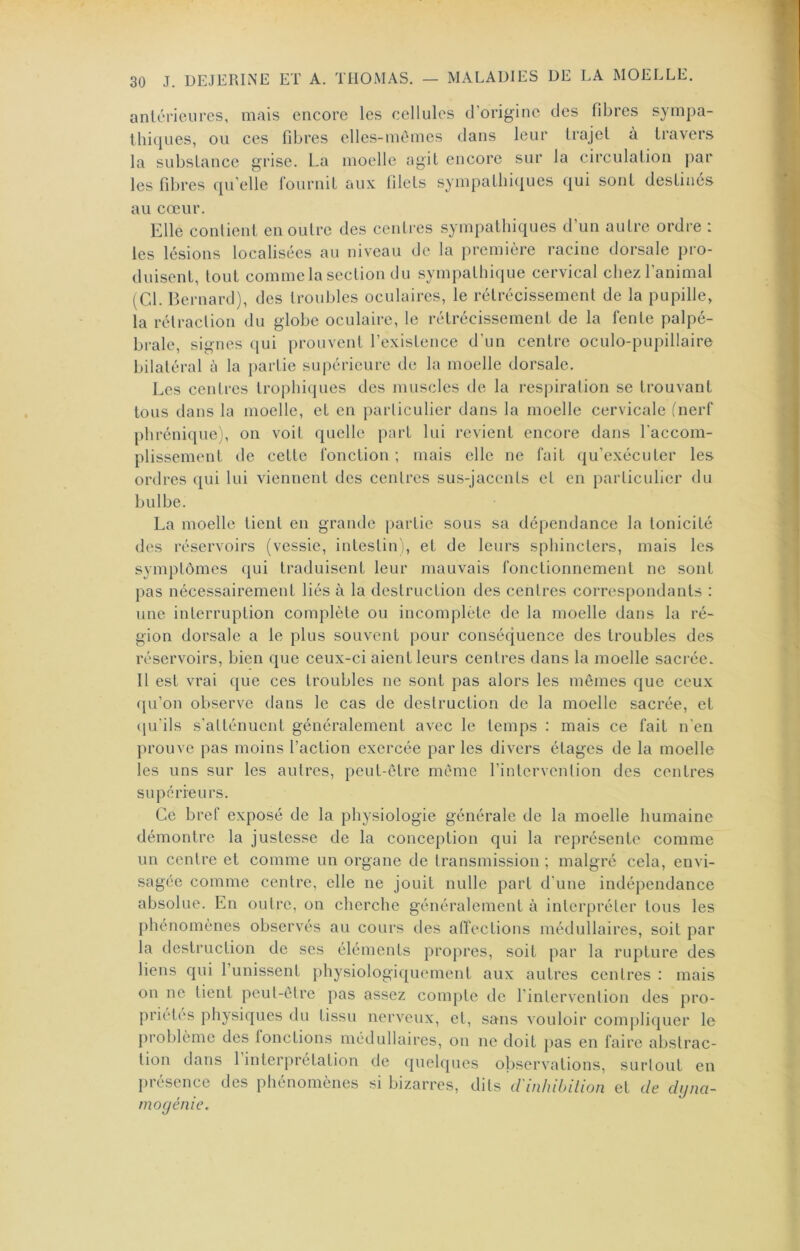 anléricures, mais encore les cellules d’origine des fibres sympa- thiques, ou ces fibres elles-mêmes dans leur trajet à travers la substance grise. La moelle agit encore sur la circulation par les fibres qu’elle Iburnit aux filets sympathiques qui sont destinés au cœur. Elle contient en outre des cciüres sympathiques d’un autre ordre : les lésions localisées au niveau de la première racine dorsale pro- duisent, tout commelasection du sympathique cervical chezl’animal (Cd. Bernard), des trouljles oculaires, le rétrécissement de la pupille, la rétraction du globe oculaire, le rétrécissement de la fente palpé- brale, signes qui prouvent l’existence d'un centre oculo-pupillaire bilatéral à la partie supérieure de la moelle dorsale. Les centres trophiques des muscles de la respiration se trouvant tous dans la moelle, et en particulier dans la moelle cervicale (nerf phrénique), on voit quelle part lui revient encore dans l'accom- plissement de cette fonction ; mais elle ne fait qu’exécuter les ordres qui lui viennent des centres sus-jacents et en particulier du bulbe. La moelle tient en grande partie sous sa dépendance la tonicité des réservoirs (vessie, intestin), et de leurs sphincters, mais les symptômes qui traduisent leur mauvais fonctionnement ne sont pas nécessairement liés à la destruction des centres correspondants : une interruption complète ou incomplète de la moelle dans la ré- gion dorsale a le plus souvent pour conséquence des troubles des réservoirs, bien que ceux-ci aient leurs centres dans la moelle sacrée. Il est vrai que ces troubles ne sont pas alors les mêmes que ceux ([u’on observe dans le cas de destruction de la moelle sacrée, et ([u’ils s’atténuent généralement avec le temps : mais ce fait n’en prouve pas moins l’action exercée par les divers étages de la moelle les uns sur les autres, peut-être même l’intervention des centres supérieurs. Ce bref exposé de la physiologie générale de la moelle humaine démontre la justesse de la conception qui la représente comme un centre et comme un organe de transmission ; malgré cela, envi- sagée comme centre, elle ne jouit nulle part d’une indépendance absolue. En outre, on cherche généralement à interpréter tous les phénomènes observés au cours des affections médullaires, soit par la destruction de scs éléments propres, soit par la rupture des liens qui l’unissent physiologiquement aux autres centres : mais on ne tient peut-être pas assez compte de l’inlervenlion des pro- priétés physiques du tissu nerveux, et, sans vouloir compliquer le problème des fonctions médullaires, on ne doit pas en faire abstrac- tion dans 1 interprétation de quelques observations, surtout en présence des pliénomènes si bizarres, dits d'inhibilion et de dyna- mo génie.