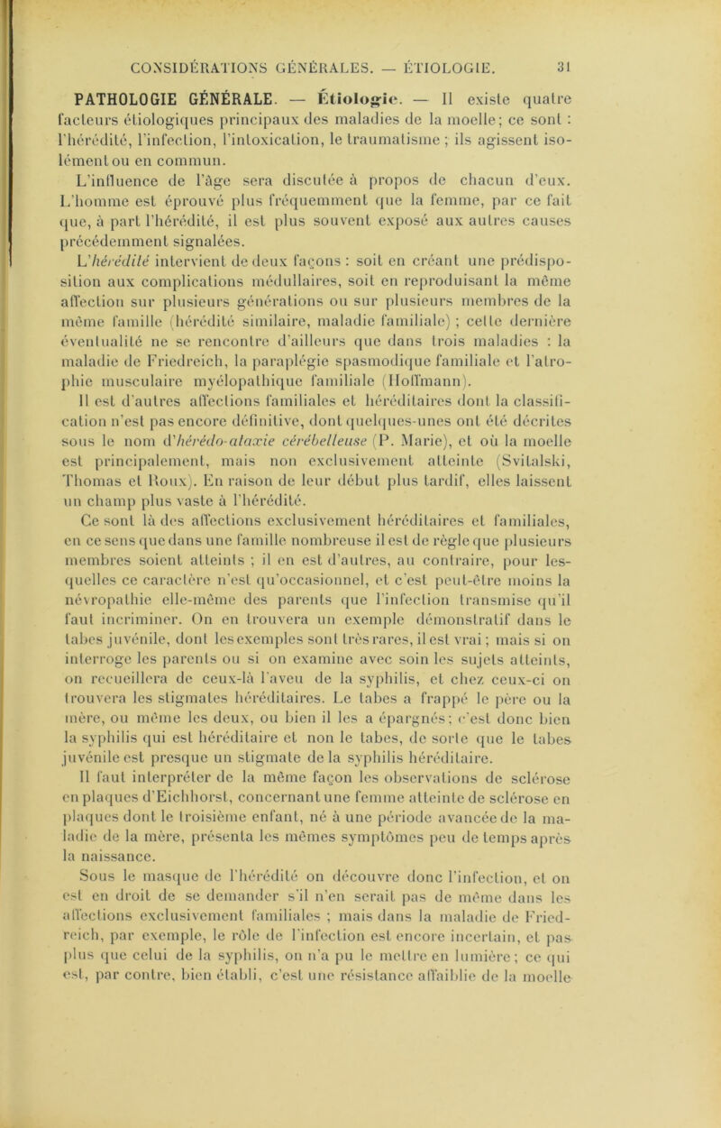 PATHOLOGIE GÉNÉRALE. — Étiolo«?ie. — II existe quatre facteurs étiologiques principaux des maladies de la moelle; ce sont : l’hérédité, l’infection, l’intoxication, le traumatisme ; ils agissent iso- lément ou en commun. L’inlluence de l’ûge sera discutée à propos de chacun d’eux. L’homme est éprouvé plus fréquemment que la femme, par ce fait que, à part l’hérédité, il est plus souvent exposé aux autres causes précédemment signalées. L'hérédilë intervient de deux façons : soit en créant une prédispo- sition aux complications médullaires, soit en reproduisant la môme alTection sur plusieurs générations ou sur plusieurs membres de la môme famille (hérédité similaire, maladie familiale) ; celte deiaiière év^enlualité ne se rencontre d’ailleurs que dans trois maladies : la maladie de Friedreich, la paraplégie spasmodi(|ue familiale et l’alro- phie musculaire myélopathique familiale (lloirmann). 11 est d’autres alï’eclions familiales et héréditaires dont la classili- cation n’est pas encore définitive, dont quehpies-unes ont été décrites sous le nom d'héréclo-ataxie cérébelleuse ('P. Marie), et où la moelle est principalement, mais non exclusivement atteinte (Svitalski, Thomas et Houx). En raison de leur début plus tardif, elles laissent un champ plus vaste à l’hérédité. Ce sont là des alTections exclusivement héréditaires et familiales, en ce sens que dans une famille nombreuse il est de règle que plusieurs membres soient atteints ; il en est d’autres, au contraire, pour les- quelles ce caraclère n’est qu’occasionnel, et c’est peut-être moins la névropathie elle-même des parents que l’infeclion transmise <pi’il faut incriminer. On en trouvera un exemple démonstratif dans le tabes juvénile, dont lesexemples sont très rares, il est vrai ; mais si on interroge les parents ou si on examine avec soin les sujets atteints, on recueillera de ceux-là l’aveu de la syphilis, et chez ceux-ci on trouvera les stigmates héréditaires. Le tabes a frappé le père ou la mère, ou même les deux, ou bien il les a épargnés; c'est donc bien la syphilis qui est héréditaire et non le tabes, de sorte que le tabes juvénile est presque un stigmate delà syphilis héréditaire. 11 faut interpréter de la même façon les observations de sclérose en plaques d’Eichhorst, concernant une femme atteinte de sclérose en phujues dont le troisième enfant, né à une période avancée de la ma- ladie de la mère, présenta les mêmes symptômes peu de temps après la naissance. Sous le masque de l’hérédité on découvre donc l’infection, et on est en droit de se demander s’il n’en serait pas de même dans les alVeclions exclusivement familiales ; mais dans la maladie de Eried- reich, par exemple, le rôle de l'infection est encore incertain, et pas plus que celui de la syphilis, on n’a pu le mettre en lumière; ce cpii est, par contre, bien établi, c’est une résistance alVaiblie de la moelle