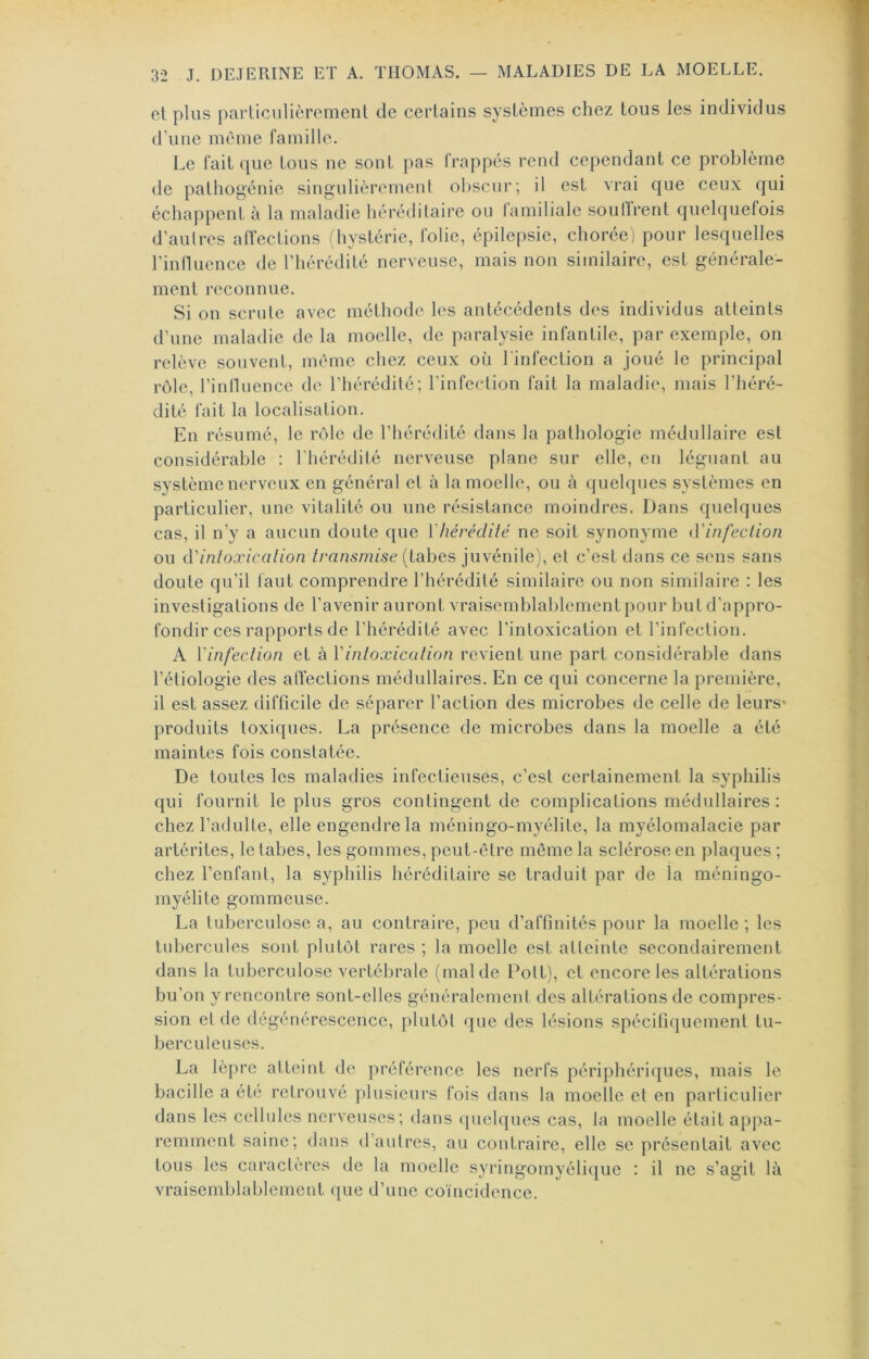 et plus particulièrement de certains systèmes chez tous les individus d’une même famille. Le fait que tous ne sont pas frappés rend cependant ce problème de pathogénie singulièrement obscur; il est vrai que ceux ({ui échappent à la maladie héréditaire ou lamiliale soulïrent quehjuefois d’autres atlections (hystérie, folie, épilepsie, choréej pour lesquelles l'inlluence de l’hérédité nerveuse, mais non similaire, est générale- ment reconnue. Si on scrute avec méthode les antécédents des individus atteints d’une maladie de la moelle, de paralysie infantile, par exemple, on relève souvent, même chez ceux où l'infection a joué le principal rôle, l’inlluence de l’hérédité; l’infection fait la maladie, mais l’héré- dité fait la localisation. En résumé, le rôle de riiéré<lité dans la pathologie médullaire est considérable : l’hérédité nerveuse plane sur elle, en léguant au système nerveux en général et à la moelle, ou à ({uehpies systèmes en particulier, une vitalité ou une résistance moindres. Dans quelques cas, il n’y a aucun doute que Vhévédité ne soit synonyme d'infeclion ou à'inloxicalion transmise (tabes juvénile), et c’est dans ce sens sans doute qu’il tant comprendre l’hérédité similaire ou non similaire : les investigations de l’avenir auront vraisemblablement pour but d’appro- fondir ces rapports de l’hérédité avec l’intoxication et rinfcction. A Vinfeclion et à Vintoxication revient une part considérable dans l’étiologie des atïections médullaires. En ce qui concerne la première, il est assez difficile de séparer l’action des microbes de celle de leurs' produits toxiques. La présence de microbes dans la moelle a été maintes fois constatée. De toutes les maladies infectieuses, c’est certainement la syphilis qui fournit le plus gros contingent de complications médullaires : chez l’adulte, elle engendre la méningo-myélite, la myélomalacie par artérites, le tabes, les gommes, peut-être môme la sclérose en plaques ; chez l’enfant, la syphilis héréditaire se traduit par de la méningo- myélite gommeuse. La tuberculose a, au contraire, peu d’affinités pour la moelle ; les tubercules sont plutôt rares ; la moelle est atteinte secondairement dans la tuberculose vertébrale (mal de Pott), et encore les altérations bu’on y rencontre sont-elles généralement des altérations de compres- sion et de dégénérescence, plutôt que des lésions spécitiquement tu- berculeuses. La lèpre atteint de préférence les nerfs périphériques, mais le bacille a été retrouvé plusieurs fois dans la moelle et en particulier dans les cellules nerveuses; dans ([uelques cas, la moelle était appa- remment saine; dans d’autres, au contraire, elle se présentait avec tous les caractères de la moelle syringomyélique : il ne s’agit là vraisemblablement que d’une coïncidence.