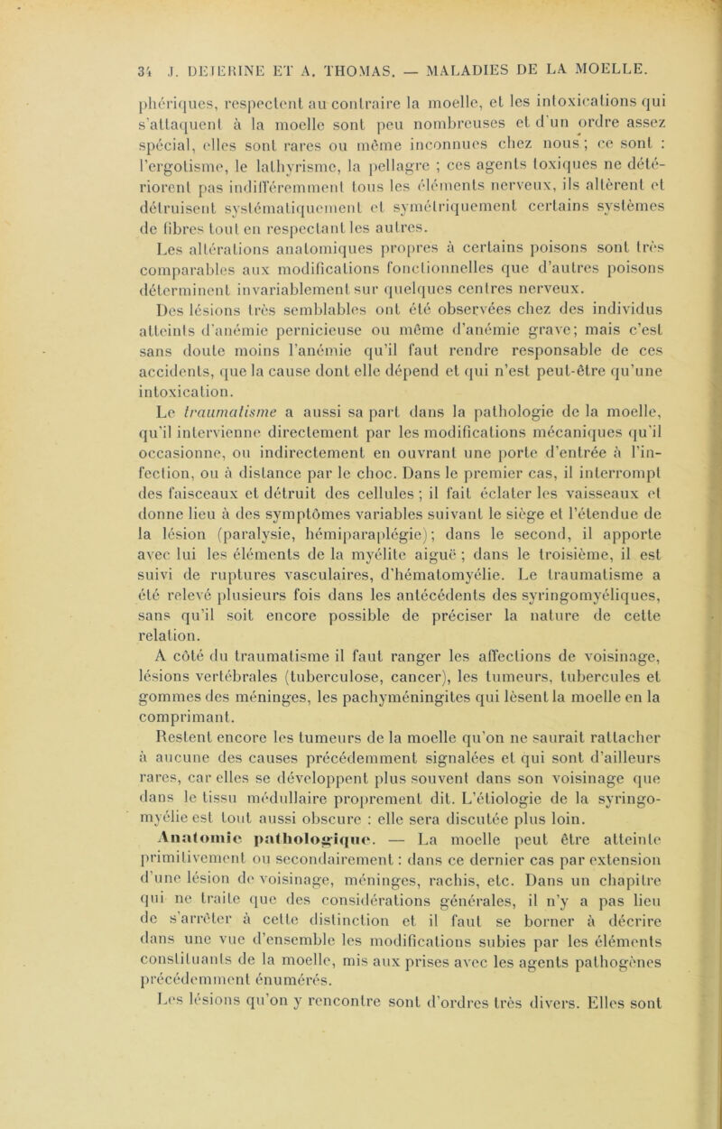 phériques, resppclont au contraire la moelle, et les intoxications qui s’attaquent à la moelle sont peu nombreuses et d un ordre assez spécial, elles sont rares ou môme inconnues chez nous; ce sont : l’ergotisme, le lathyrisme, la pellagre ; ces agents toxiques ne dété- riorent pas indilïeremment tous les éléments nerveux, ils altèrent et détruisent systématiquement et symétriquement certains systèmes de libres tout en respectant les autres. Les altérations anatomiques propres à certains poisons sont très comparables aux modifications Ibnctionnelles que d’autres poisons déterminent invariablement sur quelques centres nerveux. Des lésions très semblables ont été observées chez des individus atteints d’anémie pernicieuse ou môme d’anémie grave; mais c’est sans doute moins l’anémie qu’il faut rendre responsable de ces accidents, ([ue la cause dont elle dépend et qui n’est peut-être qu’une intoxication. Le traumatisme a aussi sa part dans la pathologie de la moelle, qu’il intervienne directement par les modifications mécaniques qu’il occasionne, ou indirectement en ouvrant une porte d’entrée à l’in- fection, ou à distance par le choc. Dans le premier cas, il interrompt des faisceaux et détruit des cellules ; il fait éclater les vaisseaux et donne lieu à des symptômes variables suivant le siège et l’étendue de la lésion (paralysie, hémiparaplégie); dans le second, il apporte avec lui les éléments de la myélite aiguë ; dans le troisième, il est suivi de ruptures vasculaires, d’hématomyélie. Le traumatisme a été relevé plusieurs fois dans les antécédents des syringomyéliques, sans qu’il soit encore possible de préciser la nature de cette relation. A côté du traumatisme il faut ranger les affections de voisinage, lésions vertébrales (tuberculose, cancer), les tumeurs, tubercules et gommes des méninges, les pachyméningites qui lèsent la moelle en la comprimant. Restent encore les tumeurs de la moelle qu’on ne saurait rattacher à aucune des causes précédemment signalées et qui sont d’ailleurs rares, car elles se développent plus souvent dans son voisinage que dans le tissu médullaire proprement dit. L’étiologie de la syringo- myélie est tout aussi obscure : elle sera discutée plus loin. Anatomie pathoIog-ÎH'*<'- — La moelle peut être atteinte primitivement ou secondairement : dans ce dernier cas par extension d’une lésion de voisinage, méninges, rachis, etc. Dans un chapitre qui ne traite que des considérations générales, il n’y a pas lieu de s arrêter à cette distinction et il faut se borner à décrire dans une vue d’ensemble les modifications subies par les éléments constituanls de la moelle, mis aux prises avec les agents pathogènes P r é c é d e m m e n t é n U m é r é s. Les lésions qu’on y rencontre sont d’ordres très divers. Elles sont