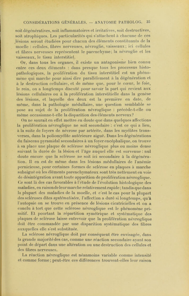 soit dégénératives, soit inflammatoires et irritatives, soit destructives, soit atro})hiques. Les particularités qui s’attachent à chacune de ces Jésions seront étudiées pour chacun des éléments constituants de la moelle : cellules, fdjres nerveuses, névroglie, vaisseaux ; ici cellules et fibres nerveuses représentent le parenchyme; la névroglie et les vaisseaux, le tissu interstitiel. Or, dans tous les organes, il existe un antagonisme bien connu entre ces deux éléments : dans presque tous les processus histo- pathologiques, la prolifération du tissu interstitiel est un phéno- mène qui marche pour ainsi dire parallèlement à la dégénération et à la destruction cellulaire, et de même (jue, pour le cœur, le foie, le rein, on a longtemps discuté pour savoir la part (jui revient aux lésions cellulaires ou à la prolifération interstitielle dans la genèse des lésions, et laquelle des deux est la première en date, de môme, dans la pathologie médullaire, une question semblable se pose au sujet de la prolifération névroglique : précède-t-elle ou môme occasionne-t-elle la dis[>arition des éléments nerveux? On ne saurait en elTet mettre en doute que dans quelques afïections la prolifération névroglique ne soit secondaire : c’est ce qui a lieu, à la suite de foyers de nécrose par artérile, dans les myélites trans- verses, dans la poliomyélite antérieure aiguë. Dans les dégénérations du faisceau pyramidal secondaires à un foyer encéphalique, on trouve à sa place une plaque de sclérose névroglique plus ou moins dense suivant la durée de la lésion et l’age auquel elle est survenue : nul doute encore que la sclérose ne soit ici secondaire à la dégénéra- tion. Il en est de même dans les lésions médullaires de l’anémie {)ernicieuse, pour certaines formes de sclérose en plaques à marche subaiguë où les éléments parenchymateux sont très nettement en voie de désintégration avant toute apparition de prolifération névroglique. Ce sont là des cas favorables à l’étude de l’évolution histologique des maladies, en raisondeleurmarche relativement rapide; tandisquedans la plupart des maladies de la moelle, et c'est le cas pour la plupart des scléroses dites syslémalisées, l’airection a duré si longtemps, qu’à l’autopsie on se trouve en présence de lésions cicatricielles et on a conclu à tort que cette sclérose névroglique est le phénomène pri- mitif. Et pourtant la répartition symétrique et systématique des ])laques de sclérose laisse entrevoir que la prolifération névroglique doit être commandée par une disparition systématique des fibres auxquelles elle s'est substituée. La sclérose névroglique doit par conséquent être envisagée, dans la grande majorité des cas, comme une réaction secondaire ayant son point de départ dans une altération ou une destruction des cellules et des fibres nerveuses. La réaction névroglique est néanmoins variable comme intensité et comme forme; peut-être ces dilïérences trouvent-elles leur raison