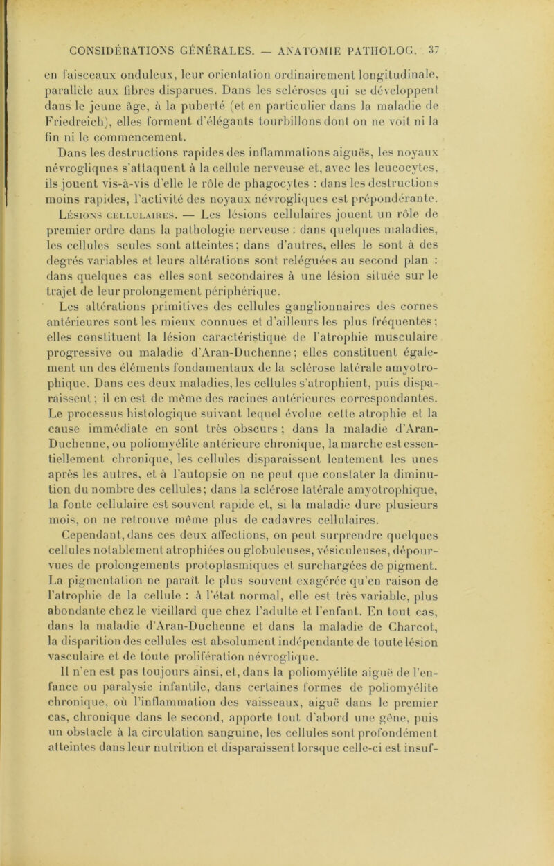 en laisceaux onduleux, leur orientalion ordinairement longitudinale, parallèle aux fibres disparues. Dans les scléroses cpii se développent dans le jeune âge, à la puberté (et en particulier dans la maladie de Friedreich), elles lorment d’élégants tourbillons dont on ne voit ni la fin ni le commencement. Dans les destructions rapides des inflammations aiguës, les noyaux névrogliques s’attaquent à la cellule nerveuse et, avec les leucocytes, ils jouent vis-à-vis d’elle le rôle de phagocytes : dans les destructions moins rapides, l’activité des noyaux névrogli(jues est prépondérante. Lésions cellulaires. — Les lésions cellulaires jouent un rôle de premier ordre dans la pathologie nerveuse : dans quelques maladies, les cellules seules sont atteintes; dans d’autres, elles le sont à des degrés A^ariables et leurs altérations sont reléguées au second plan : dans quelques cas elles sont secondaires à une lésion située sur le trajet de leur prolongement périphériijue. Les altérations primitives des cellules ganglionnaires des cornes antérieures sont les mieux connues et d’ailleurs les plus fréquentes; elles constituent la lésion caractéristique de l’atrophie musculaire progressive ou maladie d’Aran-Duchenne ; elles constituent égale- ment un des éléments fondamentaux de la sclérose latérale amyotro- phique. Dans ces deux maladies, les cellules s’atrophient, puis dispa- raissent; il en est de môme des racines antérieures correspondantes. Le processus histologique suivant lequel évolue cette atrophie et la cause immédiate en sont très obscurs ; dans la maladie d’Aran- Duchenne, ou poliomyélite antérieure chronique, la marche est essen- tiellement chronique, les cellules disparaissent lentement les unes après les autres, et à l’autojisie on ne peut que constater la diminu- tion du nombre des cellules; dans la sclérose latérale amyotrophique, la fonte cellulaire est souvent rapide et, si la maladie dure plusieurs mois, on ne retrouve môme plus de cadavres cellulaires. Cependant,dans ces deux alTections, on peut surprendre quelques celhdes notablement atrophiées ou gloliuleuses, vésicnleuses, dépour- vues de prolongements protoplasmiques et surchargées de pigment. La pigmentation ne paraît le plus souvent exagérée qu’en raison de l’atrophie de la cellule : à l’état normal, elle est très variable, plus abondante chez le vieillard que chez l’adulte et l’enfant. En tout cas, dans la maladie d’Aran-Duchenne et dans la maladie de Charcot, la disparition des cellules est absolument indépendante de toute lésion vasculaire et de toute prolifération névroglique. Il n’en est pas toujours ainsi, et, dans la poliomyélite aiguë de l’en- fance ou paralysie infantile, dans certaines formes de poliomyélite chronique, où l’inllammation des vaisseaux, aiguë dans le premier cas, chronique dans le second, apporte tout d’abord une gène, puis un obstacle à la circulation sanguine, les cellules sont profondément atteintes dans leur nutrition et disparaissent lorsque celle-ci est insuf-