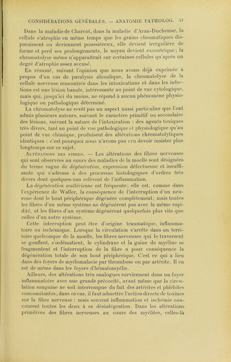 Dans la maladie de Charcot, dans la maladie d’Aran-Duchenne, la cellule s’atrophie en même temps que les grains chromaticjues dis- paraissent ou deviennent poussiéreux, elle devient irrégulière de forme et perd ses prolongements, le noyau devient excentrique; la chromatolyse même n’apparaîtrait sur certaines cellules (ju’après un degré d’atrophie assez accusé. En résumé, suivant l’opinion que nous avons déjà exprimée à propos d’un cas de paralysie alcoolique, la chromatolyse de la cellule nerveuse rencontrée dans les intoxications et dans les inlec- tions est une lésion banale, intéressante au point de vue cytologique, mais qui, jusqu’ici du moins, ne répond à aucun phénomène physio- logique ou pathologique déterminé. La chromatolyse ne revêt pas un aspect aussi particulier que l’ont admis plusieurs auteurs, suivant le caractère primitif ou secondaire des lésions, suivant la nature de l’intoxication : des agents toxiques très divers, tant au point de vue pathologique et physiologique qu’au point de vue chimique, produisent des altérations chromatolytiques identiques : c’est pourquoi nous n’avons pas cru devoir insister plus longtemps sur ce sujet. Altéhations des fibres. — Les altérations des fibres nerveuses qui sont observées au cours des maladies de la moelle sont désignées du terme vague de dégénération^ expression défectueuse et insuffi- sante qui s’adresse à des processus histologiques d’ordres très divers dont quelques-uns relèvent de l’inllammation. hû dégénéralion ivallévienne est fréquente; elle est, comme dans l’expérience de ^^'aller, la consé([uence de l’interruption d'un neu- rone dont le bout périphérique dégénère complètement; mais toutes les fibres d’un môme système ne dégénèrent pas avec la même rapi- dité, et les fibres d’un système dégénèrent quelquefois plus vite que celles d’un autre système. Cette interruption peut être d’origine traumatique, inflamma- toire ou ischémique. Lorsque la circulation s’arrête dans un terri- toire quelconque de la moelle, les fibres nerveuses qui le traversent se gonllent, s’œdématient, le cylindraxe et la gaine de myéline se fragmentent et l’interruption de la fibre a pour conséquence la dégénération totale de son bout périphérique. C’est ce qui a lieu dans des foyers de myélomalacie par thrombose ou par artérite. 11 en est de même dans les foyers d’hématomyélie. Ailleurs, des altérations très analogues surviennent dans un fover inllammatoire avec une grande précocité, avant même (jiie la circu- lation sanguine ne soit interrompue du fait des aiiérites et phlébites concomitantes; dans ce cas, il faut admettre faction directe de toxines sur la fibre nerveuse : mais souvent inflammation et ischémie con- courent toutes les deux à sa désintégration. Dans les altérations primitives des fibres nerveuses au cours des myélites, celles-là