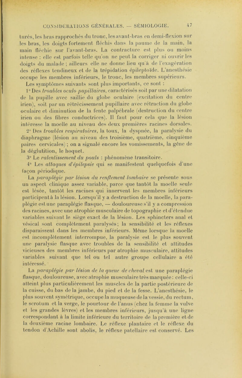 lurés, les bras rapprochés du tronc, les avant-bras en demi-flexion sur les bras, les doigts fortement fléchis dans la paume de la main, la main lléchie sur ravant-bras. La contracture esf i)lus ou moins intense : elle est j)arfois telle qu'on ne [)euL la corriger ni ouvrir les doigts du malade ; ailleurs elle ne donne lieu ([u'à de l’exagération des réllexes tendineux et de la trépidation épileptoïde. L’anesthésie occupe les membres inférieurs, le tronc, les membres supérieurs. Les symptômes suivants sont plus importants, ce sont : 1 Des Iroiibles oculo papillaires, caractérisés soit par une dilatation de la pupille avec saillie du globe oculaire (excitation du centre irien), soit par un rétrécissement pupillaire avec rétraction du globe oculaire et diminution de la fente palpébrale (destruction du centre irien ou des fibres conductrices). Il faut pour cela que la lésion intéresse la moelle au niveau des deux pi-emières racines dorsales. •2“ Des troubles respiratoires, la toux, la dyspnée, la paralysie du diaphragme (lésion au niveau des troisième, quatrième, cinquième |)aires cervicales) ; on a signalé encore les vomissements, la gêne de la déglutition, le hoquet. 3“ Le ralentissement du pouls : phénomène transitoire. 4“ Les allarpies d'épilepsie qui se manifestent quelquefois d’une façon périodique. La paraplégie par lésion du renflement lombaire se présente sons un aspect clini([ue assez variable, parce que tantôt la moelle seule est lésée, tantôt les racines qui innervent les membres inférieurs participent à la lésion. Lorsqu’il y a destruction de la moelle, la para- plégie estime paraplégie tlasque, — douloureuse s’il y a compression des racines, avec une atrophie musculaire de topographie et d’étendue variables suivant le siège exact de la lésion. Les sphincters anal et vésical sont complètement paralysés; la sensibilité et les réllexes disparaissent dans les membres inférieurs. Même lorsque la moelle est incomplètement interrompue, la paralysie est le plus souvent une paralysie flasque avec troubles de la sensibilité et attitudes vicieuses des membres inférieurs par atrophie musculaire, attitudes variables suivant que tel ou tel autre groupe cellulaire a été intéressé. La paraplégie par lésion de la rpieue de cheval est une paraplégie tlasque, douloureuse, avec atrophie musculaire très marquée: celle-ci atteint plus particulièrement les muscles de la partie postérieure de la cuisse, du bas de la jambe, du pied et de la fesse. L’anesthésie, le plus souvent symétrique, occupe la muqueuse de la vessie, du rectum, le scrotum et la verge, le pourtour de l’anus (chez la femme la vulve et les grandes lèvres) et les membres inférieurs, jusqu’ià une ligne correspondant à la limite inférieure du territoire de la première et de la deuxième racine lombaire. Le réllexe j)lantaire et le rétlexe du tendon d’Achille sont abolis, le réllexe patellaire est conservé. Les