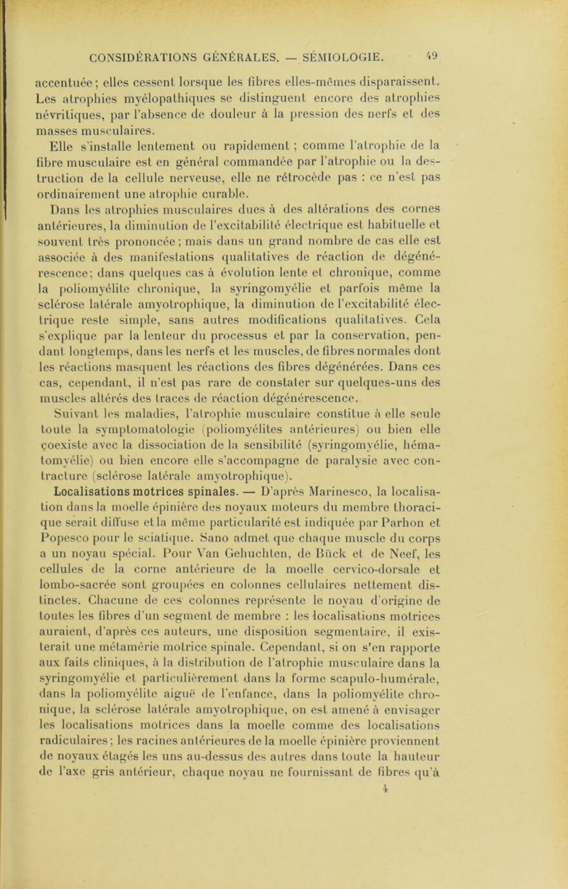 accentuée ; elles cessent lorsque les fibres elles-mêmes disparaissent. Les atrophies myélopathiques se distinguent encore des atrophies névritiques, par l’absence de douleur à la pression des nerfs et des masses musculaires. Elle s’installe lentement ou rapidement ; comme l’atrophie de la fibre musculaire est en général commandée par l’atrophie ou la des- truction de la cellule nerveuse, elle ne rétrocède pas : ce n’est pas ordinairement une atrophie curable. Dans les atrophies musculaires dues à des altérations des cornes antérieures, la diminution de l’excitabilité électrique est habituelle et souvent très prononcée; mais dans un grand nombre de cas elle est associée à des manifestations qualitatives de réaction de dégéné- rescence; dans quelques cas à évolution lente et chronique, comme la poliomyélite chronique, la syringomyélie et parfois même la sclérose latérale amyotrophique, la diminution de l’excitabilité élec- trique reste simple, sans autres modifications qualitatives. Cela s'explique par la lenteur du processus et par la conservation, pen- dant longtemps, dans les nerfs et les muscles, de fibres normales dont les réactions masquent les réactions des fibres dégénérées. Dans ces cas, cependant, il n’est pas rare de constater sur quelques-uns des muscles altérés des traces de réaction dégénérescence. Suivant les maladies, l’atrophie musculaire constitue à elle seule toute la symptomatologie (poliomyélites antérieures) ou bien elle coexiste avec la dissociation de la sensibilité (syringomyélie, héma- tomyélie) ou bien encore elle s’accompagne de paralysie avec con- tracture (sclérose latérale amyotrophique). Localisations motrices spinales. — D’après Marinesco, la localisa- tion dans la moelle épinière des noyaux moteurs du membre thoraci- que serait dilTusc et la même particularité est indiquée parParhon et Popesco pour le sciatique. Sano admet que chaque muscle du corps a un noyau spécial. Pour Van Gehuchten, de Bück et de Neef, les cellules de la corne antérieure de la moelle cervico-dorsale et lombo-sacrée sont groupées en colonnes cellulaires nettement dis- tinctes. Chacune de ces colonnes représente le noyau d’origine de toutes les fibres d’un segment de membre : les localisations motrices auraient, d’après ces auteurs, une disposition segmentaire, il exis- terait une métamérie motrice spinale. Cependant, si on s’en rapporte aux faits cliniques, à la distribution de l’atrophie musculaire dans la .syringomyélie et particulièrement dans la forme scapulo-humérale, dans la poliomyélite aiguë de l’enfance, dans la poliomyélite chro- nique, la sclérose latérale amyotrophique, on est amené à envisager les localisations motrices dans la moelle comme des localisations radiculaires; les racines antérieures de la moelle épinière proviennent de noyaux étagés les uns au-dessus des autres dans toute la hauteur de l’axe gris antérieur, chaque noyau ne fournissant de fibres qu’à