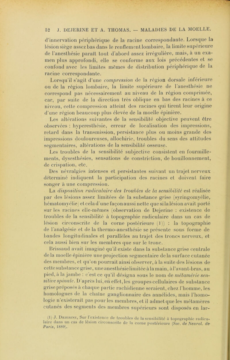 d’innervation périphérique de la racine correspondante. Lorsque la lésion siège assez bas dans le rendement lombaire, la limite supérieure de l’anesthésie paraît tout d’abord assez irrégulière, mais, à un exa- men plus approfondi, elle se conforme aux lois précédentes et se confond avec les limites mêmes de distribution périphérique de la racine correspondante. Lorsqu'il s’agit d’une compression de la région dorsale inférieure ou de la région lombaire, la limite supérieure de l’anesthésie ne correspond pas nécessairement au niveau de la région comprimée, car, par suite de la direction très oblique en bas des racines à ce niveau, cette compression atteint des racines qui tirent leur origine d’une région beaucoup plus élevée de la moelle épinière. Les altérations suivantes de la sensibilité objective peuvent être observées : hyperesthésie, erreur de localisation des impressions, retard dans la transmission, persistance plus ou moins grande des impressions douloureuses, allochirie, troubles du sens des attitudes segmentaires, altérations de la sensibilité osseuse. Les troubles de la sensibilité subjective consistent en fourmille- ments, dysestliésies, sensations de constriction, de bouillonnement, de crispation, etc. Des névralgies intenses et persistantes suivant un trajet nerveux déterminé indiquent la participation des racines et doivent faire songer à une compression. La disposition radiculaire des troubles de ta sensibilité est réalisée par des lésions assez limitées de la substance grise (syringomyélie, hématomyélie) et cela d'une façon aussi nette que si la lésion avait i)orté sur les racines elle-mêmes (observation de Dejerine : existence de troubles de la sensibilité à topographie radiculaire dans un cas de lésion circonscrite de la corne postérieure ( 1 i) : la topographie de l’analgésie et de la thermo-anesthésie se présente sous forme de bandes longitudinales et parallèles au trajet des troncs nerveux, et cela aussi bien sur les membres que sur le Ironc. Ih'issaud avait imaginé qu’il existe dans la substance grise centrale delà moelle épinière une projection segmentaire delà surface cutanée des membres, et qu’on pourrait ainsi observer, à la suite des lésions de cettesubstancegrise, imeanesthésielimitée à la main, àravant-bras, au pied, a la jambe : c’est ce qu’il désigna sous le nom <le mélamérie sen- sitive spincde. D’après lui, en elfet,lcs groupes cellulaires de substance grise préposés a chaque partie rachidienne seraient, chez l'homme, les homologues de la chaîne ganglionnaire des annélides, mais l’homo- logie n existerait }aas pour les membres, et il admet que les métamère& cutanés des segments des membres supérieurs sont disposés en lar- (1) J. De.ikiu>e, Sur l’c-xisLencc de troubles lairc dans un cas de lésion circonscrite de la Paris, 1889). de la sensibilité à toi>ographie radicu- corne postérieure {Soc. de Neurol, de-