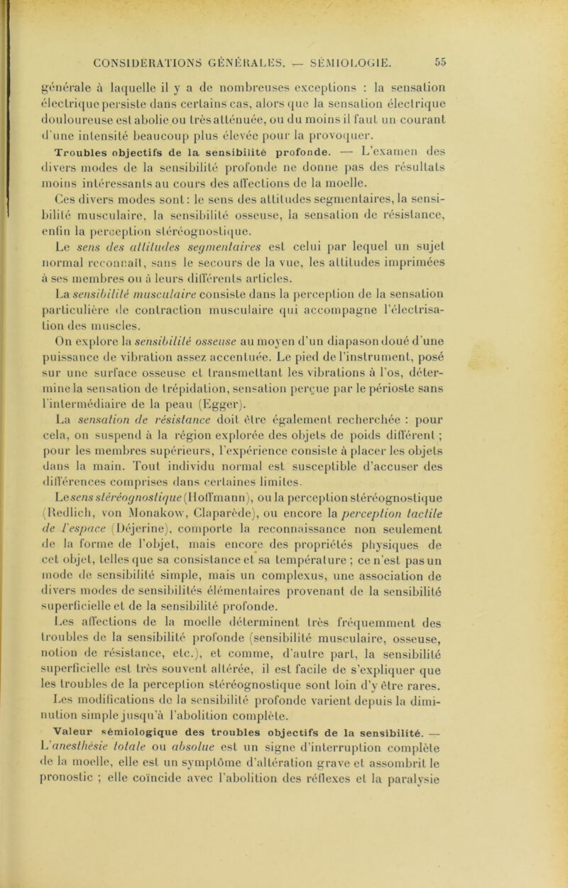 générale à laquelle il y a de nombreuses exceptions : la sensation électrique persiste tlans certains cas, alors que la sensation électrique douloureuse est abolie ou très atténuée, ou du moins il faut un courant d'une intensité beaucoup plus élevée pour la provofj^uer. Troubles objectifs de la sensibilité profonde. — L’examen des divers modes de la sensibilité profonde ne donne pas des résultats moins intéressants au cours des atfections de la moelle. Ces divers modes sont: le sens des attitudes segmentaires, la sensi- bilité musculaire, la sensibilité osseuse, la sensation de résistance, enfin la j^erception stéréognosti(iue. Le sens des alliludes segmentaires est celui par lequel un sujet normal rcconnait, sans le secours de la vue, les attitudes imprimées à ses membres ou à leurs dilférents articles. La sensibilité musculaire consiste dans la jierception de la sensation particulière de contraction musculaire qui accompagne l’électrisa- tion des muscles. On explore la sensibilité osseuse au moyen d’un diapason doué d’une puissance de vibration assez accentuée. Le pied de l’instrument, posé sur une surface osseuse et transmettant les vibrations à l’os, déter- mine la sensation de trépidation, sensation perçue par le périoste sans l'intermédiaire de la peau (Egger). La sensation de résistance doit être également recherchée : pour cela, on suspend à la région explorée des objets de poids différent ; pour les membres supérieurs, l’expérience consiste à placer les objets dans la main. Tout individu normal est susceptible d’accuser des <lilférences comprises dans certaines limites. Le.senss/c/'co^/20s/ff/ne(IIolfmann), ou la perception stéréognostique {Hedlich, von Monakow, Claparède), ou encore la perception tactile de l'espace (Déjerinc), comporte la reconnaissance non seulement <le la forme de l’objet, mais encore des propriétés physiques de cet objet, telles que sa consistance et sa température; ce n’est pas un mode de sensibilité simj)le, mais un complexus, une association de divers modes de sensibilités élémentaires provenant de la sensibilité superficielle et de la sensibilité profonde. Les atfections de la moelle déterminent très fréquemment des troubles de la sensibilité profonde (sensibilité musculaire, osseuse, notion de résistance, etc.), et comme, d’autre part, la sensibilité superficielle est très souvent altérée, il est facile de s’expliquer que les troubles de la perception stéréognostique sont loin d’y être rares. Les modifications de la sensibilité profonde varient depuis la dimi- nution simple jus([u’à l’abolition complète. Valeur sémiologique des troubles objectifs de la sensibilité. — Vanesthésie totale ou absolue est un signe d’interruption complète de la moelle, elle est un symptôme d’altération grave et assombrit le pronostic ; elle coïncide avec l’abolition des réflexes et la paralysie