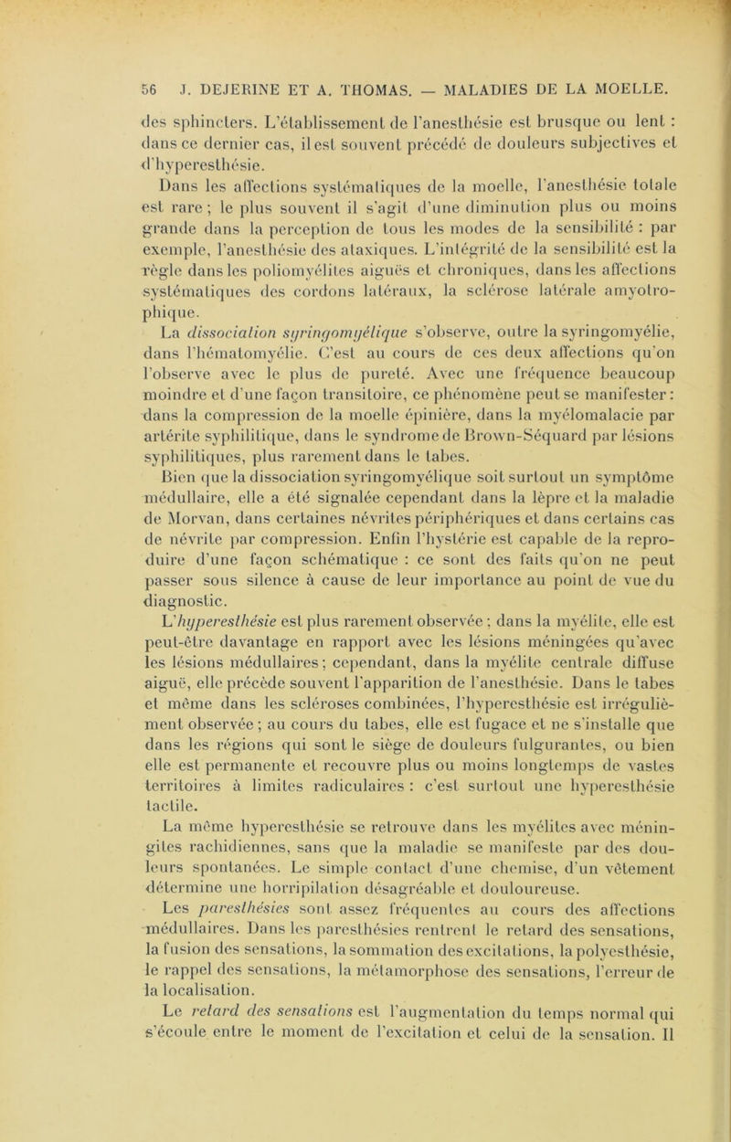 (.les sphiiicTers. L’établissement de l’anesthésie est brusque ou lent : dans ce dernier cas, il est souvent précédé de douleurs subjectives et d’hyperesthésie. Dans les allections systémaliques de la moelle, l’anesthésie totale est rare ; le plus souvent il s’agit d’une diminution plus ou moins grande dans la perception de tous les modes de la sensiljilité : par exemple, l’anesthésie des ataxiques. L’intégrité de la sensibilité est la règle dans les poliomyélites aiguës et chroniques, dans les affections systématiques des cordons latéraux, la sclérose latérale amyotro- phique. La dissociation sijringoniijéliqiie s’observe, outre la syringomyélie, dans l’hématomyélie. CVest au cours de ces deux allections qu’on l’observe avec le plus de pureté. Avec une frécjuence beaucoup moindre et d’une façon transitoire, ce phénomène peut se manifester : dans la compression de la moelle épinière, dans la myélomalacie par artérite syphilitique, dans le syndrome de Brown-Séquard par lésions syphilitiques, plus mrement dans le tabes. Bien ([ue la dissociation syringomyélique soit surtout un symptôme médullaire, elle a été signalée cependant dans la lèpre et la maladie de Morvan, dans certaines névrites périphériques et dans certains cas de névrite par compression. Enfin l’hystérie est capable de la repro- duire d’une façon schématique : ce sont des faits qu’on ne peut passer sous silence à cause de leur importance au point de vue du diagnostic. hyperesthésie est plus rarement observée ; dans la myélite, elle est peut-être davantage en rapport avec les lésions méningées qu’avec les lésions médullaires ; cependant, dans la myélite centrale diffuse aiguë, elle précède souvent l’apparition de l’anesthésie. Dans le tabes et même dans les scléroses combinées, l’hyperesthésie est irréguliè- ment observée ; au cours du tabes, elle est fugace et ne s’installe que dans les régions qui sont le siège de douleurs fulgurantes, ou bien elle est permanente et recouvre plus ou moins longtemps de vastes territoires à limites radiculaires : c’est surtout une hyperesthésie tactile. La même hyperesthésie se retrouve dans les myélites avec ménin- gites rachidiennes, sans que la maladie se manifeste par des dou- leurs spontanées. Le simple contact d’une chemise, d’un vêtement détermine une horripilation désagréable et douloureuse. Les paresthésies sont assez fréquentes au cours des affections -médullaires. Dans les })arcsthésies rentrent le retard des sensations, la fusion des sensations, la sommation des excitations, la polyesthésie, le rappel des sensations, la métamorphose des sensations, l’erreur de la localisation. Le retard des sensations est l’augmentation du temps normal ({ui s’écoule entre le moment de l’excitation et celui de la sensation. Il