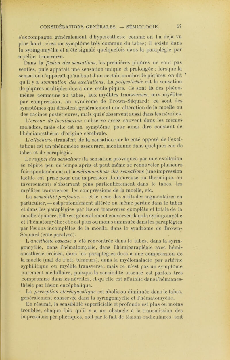 s’accompagne généralement d’hyperesthésie comme on Ta déjà vu {)lus haut; c’est un symptôme très commun du tabes; il existe dans la syringomyélie et a été signalé quelquefois dans la paraplégie par myélite tra ns verse. Dans la fusion des sensatioiis, les premières piqûres ne sont pas senties, puis apparaît une sensation unique et prolongée : lors({ue la sensation n’apparaît qu’au bout d’un certain nombre de piqûres, on dit qu’il y a sommation des excitations, ha polyesthésie est la sensation de piqûres multiples due à une seule piqûre. Ce sont là des phéno- mènes communs au tabes, aux myélites transverses, aux myélites par compression, au syndrome de Brown-Séquard ; ce sont des symptômes qui dénotent généralement une altération de la moelle ou des racines postérieures, mais qui s’observent aussi dans les névrites. Verreur de localisation s’observe assez souvent dans les mêmes maladies, mais elle est un symptôme pour ainsi dire constant de l’hémianesthésie d’origine cérébrale. h'allochirie ftransfert de la sensation sur le côté opposé de l’exci- lation) est un phénomène assez rare, mentionné dans quelques cas de tabes et de paraplégie. Le rappel des sensations (la sensation provoquée par une excitation se répète peu de temps après et peut môme se renouveler plusieurs fois spontanément) et la mé/aworpàose des sensations (une impression tactile est prise pour une impression douloureuse ou thermique, ou inversement) s’observent plus particulièrement dans le tabes, les myélites transverses les compressions de la moelle, etc. La sensibilité profonde^ — et le sens des attitudes segmentaires en particulier, — est profondément altérée ou môme perdue dans le tabes et dans les paraplégies par lésion transverse complète cl totale de la moelle épinière. Elle est généralement conservée dans la syringomyélie et l'hématomyélie ; elle est plus ou moins diminuée dans les paraplégies par lésions incomplètes de la moelle, dans le syndrome de Brown- Sé([uard (côté paralysé). anesthésie osseuse a été rencontrée dans le tabes, dans la syrin- gomyélie, dans l’hématomyélie, dans l’hémiparaplégie avec hémi- anesthésie croisée, dans les paraplégies dues à une compression de la moelle (mal de Pott, tumeurs), dans la myélomalacie par artérite syphilitique ou myélite transversc; mais ce n’est pas un symptôme j)urcment médullaire, puisque la sensibilité osseuse est parfois très compromise dans les névrites, et qu’elle est atfaiblie dans l’hémianes- thésie par lésion encéphalique. La perception stéréognostiyue est abolie ou diminuée dans le tabes, généralement conservée dans la syringomyélie et riiémalomyélie. En résumé, la sensibilité superficielle et profonde est plus ou moins troublée, chaque fois qu’il y a un obstacle à la transmission des impressions périphériques, soit[)ar le fait de lésions radiculaires, soit