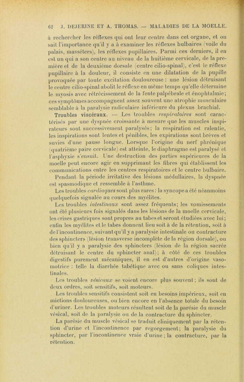 à rechercher les réflexes qui oui leur centre clans cel organe, et on sait l’importance (ju’il y a à examiner les réflexes bulbaires (voile du palais, massélers), les réflexes pupillaires. Parmi ces derniers, il en est un qui a son centre au niveau de la huitième cervicale, de la pre- mière et de la deuxième dorsale (centre cilio-spinal), c’est le réflexe })upillaire à la douleur, il consiste en une dilatation de la pupille provociuée par toute excitation douloureuse : une lésion détruisant le centre cilio-spinal abolit le réflexe en meme temps (ju’elle détermine le myosis avec rétrécissement de la fente palpébrale et énophtalmie; ces symptômes accomj)agnent assez souvent une atrophie musculaire semblable à la paralysie radiculaire inférieure du plexus brachial. Troubles viscéraux. — Les troubles respiraloires sont carac- térisés par une dyspnée croissante à mesure (|ue les muscles inspi- rateurs sont successivement paralysés; la respiration est ralentie, les inspirations sont lentes et ])énibles, les expirations sont brèves et suvies d’une pause longue. Lorsque l’origine du nerf phrénique iquatrième paire cervicale) est atteinte, le diaphragme est paralysé et l’asphyxie s’ensuit. Une destruction des parties supérieures de la moelle peut encore agir en supprimant les fibres qui établissent les communications entre les centres respiratoires et le centre bulbaire. Pendant la période irritative des lésions médullaires, la dyspnée est spasmodi(|Lie et ressemble à l’asthme. Les troubles cardiaques sont plus rares : la syncope a été néanmoins quelquefois signalée au cours des myélites. Les troubles inleslinaux sont assez fréquents; les vomissements ont été plusieurs fois signalés dans les lésions de la moelle cervicale, les crises gastriques sont propres au tabes et seront étudiées avec lui; enfin les myélites et le tabes donnent lieu soit à de la rétention, soit à de l’incontinence, suivant qu’il y a paralysie intestinale ou contracture des sphincters (lésion transverse incomplète delà région dorsale), ou bien ([u’il y a paralysie des sphincters (lésion de la région sacrée détruisant le centre du sphincter anal) ; à côté de ces troubles digestifs purement mécaniques, il en est d’autres d’origine vaso- motrice : telle la diarrhée tabétique avec ou sans coliques intes- tinales. Les troubles vésicaux se voient encore plus souvent ; ils sont de deux ordres, soit sensitifs, soit moteurs. Les troubles sensitifs consistent soit en besoins impérieux, soit en mictions douloureuses, ou bien encore en l’absence totale du besoin d’uriner. Les troubles moteurs résultent soit de la parésie du muscle vésical, soit de la paralysie ou de la contracture du sphincter. La parésie du muscle vésical se traduit cliniquement par la réten- tion d’urine et l’incontinence par regorgement; la paralysie du S})hincter, par l’incontinence vraie d’urine ; la contracture, par la rétention.