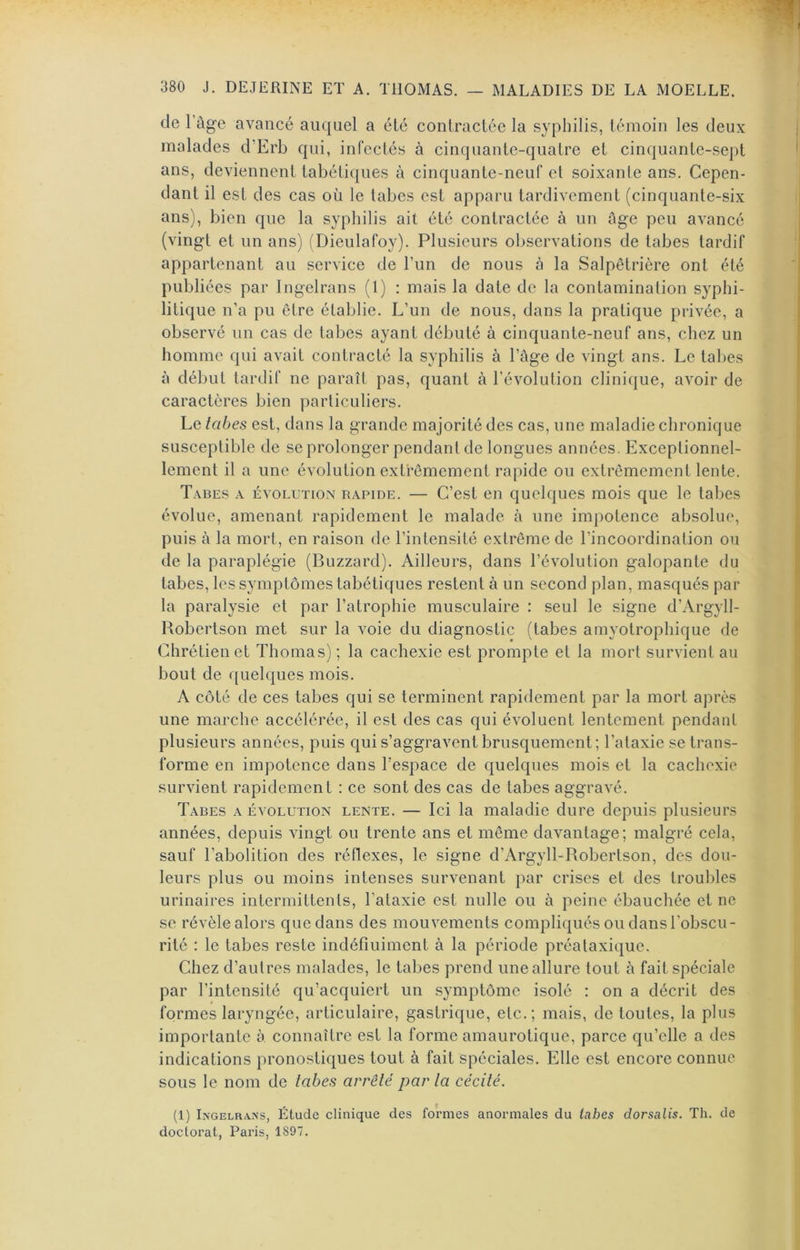 de rûge avancé auquel a été contractée la syphilis, témoin les deux malades d’Erb qui, infectés à cinquante-quatre et cinquante-sept ans, deviennent tabétiques à cinquante-neuf et soixante ans. Cepen- dant il est des cas où le tabes est apparu tardivement (cinquante-six ans), bien que la syphilis ait été contractée à un ûge peu avancé (vingt et un ans) (Dieulafoy). Plusieurs observations de tabes tardif appartenant au service de l’un de nous à la Salpêtrière ont été publiées par Ingelrans (1) : mais la date de la contamination syphi- litique n’a pu être établie. L’un de nous, dans la pratique privée, a observé un cas de tabes ayant débuté à cinquante-neuf ans, chez un homme qui avait contracté la syphilis à l’âge de vingt ans. Le tabes à début tardif ne paraît pas, quant à l’évolution clinique, avoir de caractères bien particuliers. Le tabes est, dans la grande majorité des cas, une maladie chronique susceptible de seprolonger pendant de longues années. Exceptionnel- lement il a une évolution extrêmement rapide ou extrêmement lente. T.vbes a évolution rapide. — C’est en quelques mois que le tabes évolue, amenant rapidement le malade à une impotence absolue, puis à la mort, en raison de l’intensité extrême de l’incoordination ou de la paraplégie (Blizzard). Ailleurs, dans l’évolution galopante du tabes, les symptômes tabétiques restent à un second plan, masqués par la paralysie et par l’atrophie musculaire : seul le signe d’ArgylI- Robertson met sur la voie du diagnostic (tabes amyotrophique de Chrétien et Thomas) ; la cachexie est prompte et la mort survient au bout de quelques mois. A côté de ces tabes qui se terminent rapidement par la mort après une marche accélérée, il est des cas qui évoluent lentement pendant plusieurs années, puis qui s’aggravent brusquement; l’ataxie se trans- forme en impotence dans l’espace de quelques mois et la cachexie survient rapidement : ce sont des cas de tabes aggravé. Tabes a évolution lente. — Ici la maladie dure depuis plusieurs années, depuis vingt ou trente ans et même davantage; malgré cela, sauf l’abolition des réflexes, le signe d’ArgylLRobeiTson, des dou- leurs plus ou moins intenses survenant par crises et des troubles urinaires intermittents, l’ataxie est nulle ou à peine ébauchée et ne se révèle alors que dans des mouvements compliqués ou dans l’obscu- rité : le tabes reste indéfiniment à la période préataxique. Chez d’autres malades, le tabes prend une allure tout à fait spéciale par l’intensité qu’acquiert un symptôme isolé : on a décrit des formes laryngée, articulaire, gastrique, etc.; mais, de toutes, la plus importante à connaître est la forme amaurotique, parce qu’elle a des indications pronostiques tout à fait spéciales. Elle est encore connue sous le nom de tabes arrêté par ta cécité. (1) Ingelrans, Étude clinique des formes anormales du tahes dorsalis. Th. de doctorat, Paris, 1897.