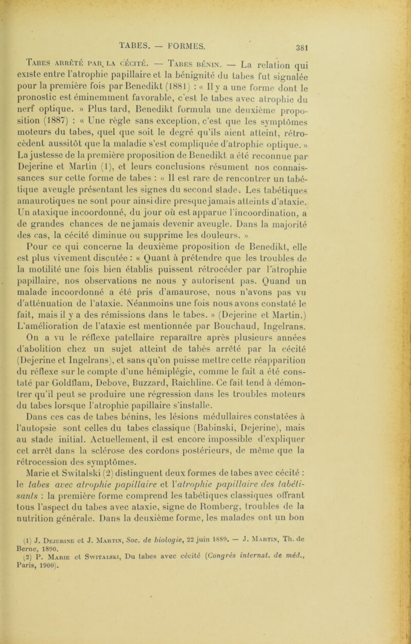 Tabes arrête par_ la cécité. — T.abes bénin. — Lr rcl&tion cjui existe entre Tatrophic papillaire et la bénignité du tabes fut signalée pour la première fois par Bencdikt (1881j : « Il y a une forme dont le pronostic est éminemment favorable, c'est le tabes avec atrophie du nerf optique. » Plus tard, Benedikt formula une deuxième propo- sition (1887) ; « Une règle sans exception, c’est que les symptômes moteurs du tabes, quel que soit le degré qu’ils aient atteint, rétro- cèdent aussitôt que la maladie s’est compliquée d’atrophie optique. » La justesse de la jiremière proposition de Benedikt a été reconnue par Dejerine et Martin (1), et leurs conclusions résument nos connais- sances sur cette forme de tabes : « Il est rare de rencontrer un tabé- tique aveugle présentant les signes du second stade. Les tabétiques amaurotiques ne sont pour ainsi dire presque jamais atteints d’ataxie. Un ataxique incoordonné, du jour où est apparue l’incoordination, a de grandes chances de ne jamais devenir aveugle. Dans la majorité des cas, la cécité diminue ou supprime les douleurs. » Pour ce qui concerne la deuxième proposition de Benedikt, elle est plus vivement discutée : « Quant à prétendre que les troubles de la motilité une fois bien établis puissent rétrocéder par l’atrophie papillaire, nos observations ne nous y autorisent ])as. Quand un malade incoordonné a été pris d’amaurose, nous n’avons pas vu d’atténuation de Tataxie. Néanmoins une fois nous avons constaté le fait, mais il y a des rémissions dans le tabes, » (Dejerine et ^lartin.) L’amélioration de Tataxie est mentionnée par Bouchaud, Ingelrans. On a vu le réflexe patellaire reparaître après plusieurs années d’abolition chez un sujet atteint de tabès arreté par la cécité (Dejerine et Ingelrans), et sans qu’on puisse mettre cette réa[)parition du réflexe sur le compte d’une hémiplégie, comme le fait a été cons- taté par Goldflam, Debove, Blizzard, Baichline. Ce fait tend à démon- trer qu’il peut se produire une régression dans les troubles moteurs du tabes lorsque l’atrophie papillaire s’installe. Dans ces cas de tabes bénins, les lésions médullaires constatées à Tautopsie sont celles du tabes classique (Babinski, Dejerine), mais au stade initial. Actuellement, il est encore impossible d’expliquer cet arrêt dans la sclérose des cordons postérieurs, de même que la rétrocession des symptômes. Marie et Switalski (’2) distinguent deux formes de tabes avec cécité : le labes avec atrophie papillaire et Yalrophie papillaire des labéli- sants : la première forme comprend les tabétiques classiques offrant tous l’aspect du tabes avec ataxie, signe de Bomberg, troubles de la nutrition générale. Dans la deuxième forme, les malades ont un bon (1) J. Dejkiu.ne et J. Marti.n, Soc. de biologie, 22 juin 1889. — J. Martex, Th. de Berne, 1890. ^2) P. Marie et Switalski, Du tabes avee cécité {Congrès internat, de méd., Paris, 1900).