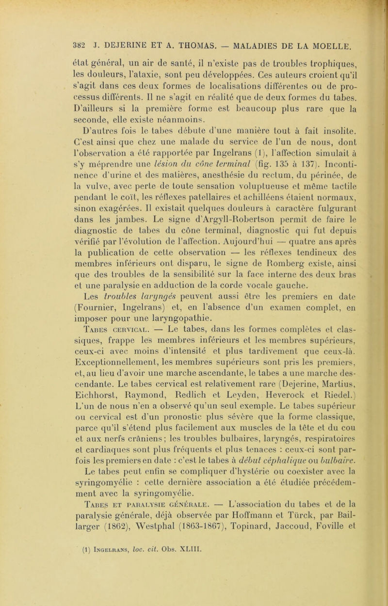 état général, un air de santé, il n’existe pas de troubles trophiques, les douleurs, l’ataxie, sont peu développées. Ces auteurs croient qu’il s’agit dans ces deux formes de localisations dilTérentes ou de pro- cessus différents. Il ne s’agit en réalité que de deux formes du tabes. D’ailleurs si la première forme est beaucoup plus rare que la seconde, elle existe néanmoins. D’autres fois le tabes débute d’une manière tout à fait insolite. C'est ainsi que chez une malade du service de l’un de nous, dont l’observation a été rapportée par Ingelrans (1), l’affection simulait à s’y méprendre une lésion du cône terminal (fig. 135 à 137). Inconti- nence d’urine et des matières, anesthésie du rectum, du périnée, de la vulve, avec perte de toute sensation voluptueuse et même tactile pendant le coït, les réflexes patellaires et achilléens étaient normaux, sinon exagérées. Il existait quelques douleurs à caractère fulgurant dans les jambes. Le signe d’Argyll-Robertson permit de faire le diagnostic de tabes du cône terminal, diagnostic qui fut depuis vérifié par l’évolution de l’affection. Aujourd’hui — quatre ans après la publication de cette observation — les réflexes tendineux des membres inférieurs ont disparu, le signe de Komberg existe, ainsi que des troubles de la sensibilité sur la face interne des deux bras et une paralysie en adduction de la corde vocale gauche. Les troubles laryngés peuvent aussi être les premiers en date (Fournier, Ingelrans) et, en l’absence d’un examen complet, en imposer pour une laryngopathie. Tabes cervical. — Le tabes, dans les formes complètes et clas- siques, frappe les membres inférieurs et les membres supérieurs, ceux-ci avec moins d’intensité et plus tardivement que ceux-là. Exceptionnellement, les membres supérieurs sont pris les premiers, et, au lieu d’avoir une marche ascendante, le tabes a une marche des- cendante. Le tabes cervical est relativement rare (Dejerine, Martius, Eichhorst, Raymond, Redlich et Leyden, Heverock et Riedel.) L’un de nous n’en a observé qu’un seul exemple. Le tabes supérieur ou cervical est d’un pronostic plus sévère que la forme classique, parce qu’il s’étend plus facilement aux muscles de la tête et du cou et aux nerfs crâniens ; les troubles bulbaires, laryngés, respiratoires et cardiaques sont plus fréquents et plus tenaces : ceux-ci sont par- fois les premiers en date : c’est le tabes à début céphalique ou bulbaire. Le tabes peut enfin se compliquer d’hystérie ou coexister avec la syringomyélic : celte dernière association a été étudiée précédem- ment avec la syringomyélic. Tabes et paralysie générale. — L’association du tabes et de la paralysie générale, déjà observée par Hoffmann et Türck, par Bail- larger (18G2), Westphal (1863-1867), Topinard, Jaccoud, Foville et (1) Ingelrans, loc. cit. Obs. XLIII.