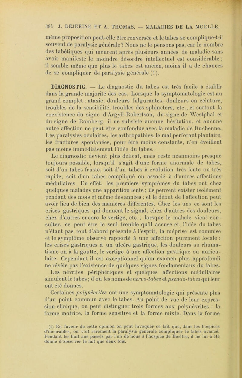 38i J. DEJERINE ET A. THOMAS. MALADIES DE LA MOELLE. meme proposition peut-elle être renversée et le tabes se complique-t-il souvent de paralysie générale? Nous ne le pensons pas, car le nombre des tabétiques qui meurent après plusieurs années de maladie sans avoir manifesté le moindre désordre intellectuel est considérable ; il semble même que plus le tabes est ancien, moins il a de chances <le se compliquer de paralysie générale (1). DIAGNOSTIC. — Le diagnostic du tabes est très facile à établir dans la grande majorité des cas. Lorsque la symptomatologie est au grand complet: ataxie, douleurs fulgurantes, douleurs en ceinture, troubles de la sensibilité, troubles des sphincters, etc., et surtout la coexistence du signe d’Ai'gyll-Robertson, du signe de Westpbal et du signe de Romberg, il ne subsiste aucune hésitation, et aucune autre affection ne peut être confondue avec la maladie de Ducliennc. Les paralysies oculaires, les arthropathies, le mal perforant plantaire, les fractures spontanées, pour être moins constants, n’en éveillent pas moins immédiatement l’idée du tabes. Le diagnostic devient plus délicat, mais reste néanmoins presque toujours possible, lors([u’il s’agit d’une forme anormale de tabes, soit d’un tabes fruste, soit d’un tabes à évolution très lente ou très rapide, soit d’un tabes complicpié ou associé à d’autres affections médullaires. En effet, les premiers symptômes du tabes ont chez quelques malades une apparition lente ; ils peuvent exister isolément pendant des mois et même des années ; et le début de l’affection peut avoir lieu de bien des manières différentes. Chez les uns ce sont les crises gastriques qui donnent le signal, chez d’autres des douleurs, chez d’autres encore le vertige, etc.; lorsque le malade vient con- sulter, ce peut être le seul trouble qu’il accuse et, l'idée du tabes n’étant pas tout d’abord présente à l’esprit, la méprise est commise et le symptôme observé rapporté à une affection purement locale : les crises gastriques à un ulcère gastrique, les douleurs au rhuma- tisme ou à la goutte, le vertige à une affection gastrique ou auricu- laire. Cependant il est exceptionnel qu’un examen plus approfondi ne révèle pas l’existence de quelques signes fondamentaux du tabes. Les névrites périphériques et quelques affections médullaires simulent le tabes ; d’où les noms de nervo-iabes et pseiido-iabes qui leur ont été donnés. Certaines polynévrites ont une symptomatologie qui présente plus d’un point commun avec le tabes. Au point de vue de leur expres- sion clinique, on peut distinguer trois formes aux polynévrites : la forme motrice, la forme sensitive et la forme mixte. Dans la forme (1) En faveur de cette opinion on peut invoquer ce fait que, dans les hospices d’incurables, on voit rarement la paralysie générale compliquer le tabes avancé. Pendant les huit ans passés par l’un de nous à l’hospice de Bicètre, il ne lui a été donné d’observer le fait que deux fois.