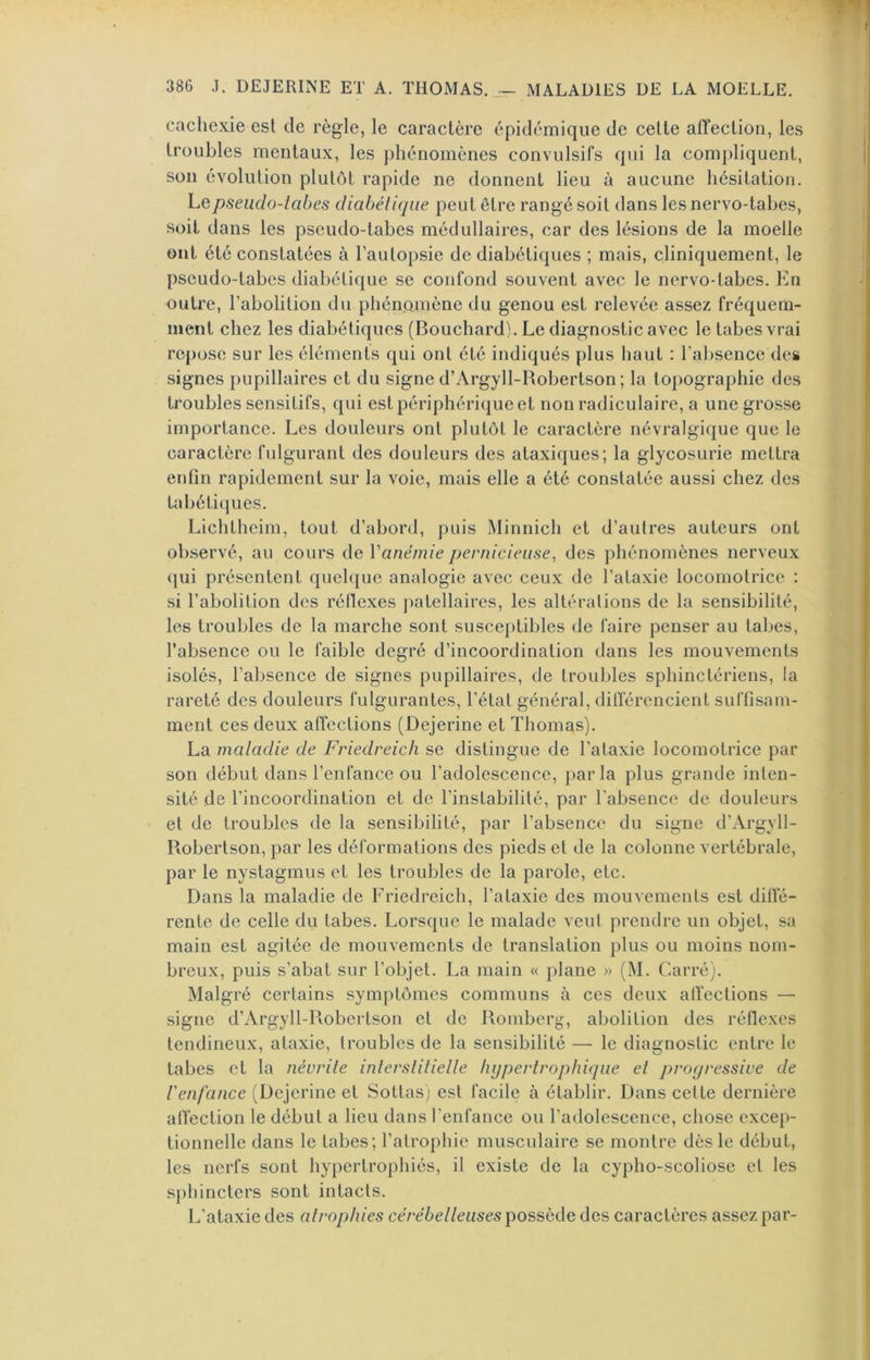 cachexie est de règle, le caractère épidémique de celte affection, les troubles mentaux, les phénomènes convulsifs qui la compliquent, son évolution plutôt rapide ne donnent lieu à aucune hésitation. Le pseudo-tabes diabétique peut être rangé soit dans les nervo-tabes, soit dans les pseudo-tabes médullaires, car des lésions de la moelle ont été constatées à l’autopsie de diabétiques ; mais, cliniquement, le pseudo-tabes diabétique se confond souvent avec le nervo-tabes. En outre, l’abolition du phénomène du genou est relevée assez fréquem- ment chez les diabétiques (Bouchard). Le diagnostic avec le tabes vrai repose sur les éléments qui ont été indiqués plus haut : l’absence des signes pupillaires et du signe d’Argyll-Bobertson ; la topographie des troubles sensitifs, qui est périphérique et non radiculaire, a une grosse importance. Les douleurs ont plutôt le caractère névralgique que le caractère fulgurant des douleurs des ataxiques; la glycosurie mettra enfin rapidement sur la voie, mais elle a été constatée aussi chez des tabétii^ues. Lichtheim, tout d’abord, puis Minnich et d’autres auteurs ont ob.servé, au cours de Vanémie pernicieuse^ des phénomènes nerveux (|ui présentent quelque analogie avec ceux de l’ataxie locomotrice : si l’abolition des réflexes patellaires, les altérations de la sensibilité, les troubles de la marche sont susceptibles de faire penser au tabes, l’absence ou le faible degré d’incoordination dans les mouvements isolés, l’absence de signes pupillaires, de troubles sphinctériens, la rareté des douleurs fulgurantes, l’état général, différencient suffisam- ment ces deux affections (Dejerine et Thomas). La matadie de Friedreich se distingue de l’ataxie locomotrice par son début dans l’enfance ou l’adolescence, parla plus grande inten- sité de l’incoordination et de l’instabilité, par l’absence de douleurs et de troubles de la sensibilité, par l’absence du signe d’Argyll- Robertson, par les déformations des pieds et de la colonne vertébrale, par le nystagmus et les troubles de la parole, etc. Dans la maladie de Friedreich, l’ataxie des mouvements est dilîé- renlc de celle du tabes. Lorsque le malade veut prendre un objet, sa main est agitée de mouvements de translation plus ou moins nom- breux, puis s’abat sur l’objet. La main « plane » (M. Carré). Malgré certains symptômes communs à ces deux affections — signe d’Argyll-Robertson et de Romberg, abolition des réflexes tendineux, ataxie, troubles de la sensibilité — le diagnostic entre le tabes et la névrite interstitiette hypertrophique et proyressive de t'enfance (Dejerine et Sottasj est facile à établir. Dans cette dernière affection le début a lieu dans l’enfance ou l’adolescence, chose excep- tionnelle dans le tabes; l’atrophie musculaire se montre dès le début, les nerfs sont hypertrophiés, il existe de la cyplio-scoliose et les sphincters sont intacts. L’ataxie des atrophies cérébetteuses possède des caractères assez par-
