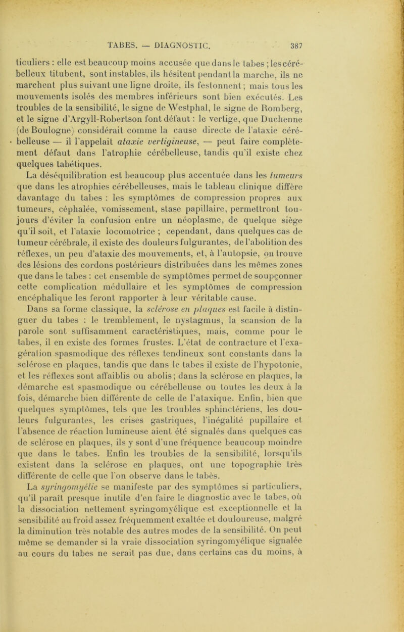 licLiliers : elle est beaucoup moins accusée qucdansle labes ; les céré- belleux titubent, sont instables, ils hésitent pendant la marche, ils ne marchent plus suivant une ligne droite, ils festonnent; mais tous les mouvements isolés des membres inférieurs sont bien exécutés. Les troubles de la sensibilité, le signe de Westphal, le signe de Romberg, et le signe d’Argyll-Robertson font défaut : le vertige, ({ue Duchenne (de Boulogne) considérait comme la cause directe de l’ataxie céré- • belleuse — il l’appelait ataxie vertigineuse, — peut faire complète- ment défaut dans l’atrophie cérébelleuse, tandis qu’il existe chez quelques tabétiques. La déséquilibration est beaucoup plus accentuée dans les tumeurs que dans les atrophies cérébelleuses, mais le tableau clinique diffère davantage du tabes : les symptômes de compression propres aux tumeurs, céphalée, vomissement, stase papillaire, permettront tou- jours d’éviter la confusion entre un néoplasme, de quelque siège qu’il soit, et l’ataxie locomotrice ; cependant, dans (jnelques cas de tumeur cérébrale^ il existe des douleurs fulgurantes, de l’abolition des réflexes, nn peu d’ataxie des mouvements, et, à l’autopsie, on trouve des lésions des cordons postérieurs distribuées dans les mômes zones que dans le tabes : cet ensemble de symptômes permet de soupçonner cette complication médullaire et les symptômes de compression encéphalique les feront rapporter à leur véritable cause. Dans sa forme classique, la sclérose en plaques est facile à distin- guer du tabes : le tremblement, le nystagmus, la scansion de la parole sont suffisamment caractéristiques, mais, comme pour le tabes, il en existe des formes frustes. L’état de contracture et l’exa- gération spasmodique des réllexes tendineux sont constants dans la sclérose en plaques, tandis que dans le tabes il existe de l’hypotonie, et les réflexes sont affaiblis ou abolis; dans la sclérose en plaques, la démarche est spasmodique ou cérébelleuse ou toutes les deux à la fois, démarche bien différente de celle de l’ataxique. Enfin, bien que quelques symptômes, tels que les troubles sphinctériens, les dou- leurs fulgurantes, les crises gastriques, l'inégalité pupillaire et l’absence de réaction lumineuse aient été signalés dans quelques cas de sclérose en plaques, ils y sont d’une fréquence beaucoup moindre que dans le tabes. Enfin les troubles de la sensibilité, lorsqu’ils existent dans la sclérose en plaques, ont une topographie très différente de celle que l’on observe dans le tabès. La syringomgélie se manifeste par des symptômes si particuliers, qu’il paraît presque inutile d’en faire le diagnostic avec le tabes, où la dissociation nettement syringomyélique est exceptionnelle et la sensibilité au froid assez fréquemment exaltée et douloureuse, malgré la diminution très notable des autres modes de la sensibilité. On peut môme se demander si la vraie dissociation syringomyélique signalée au cours du tabes ne serait pas duc, dans certains cas du moins, à