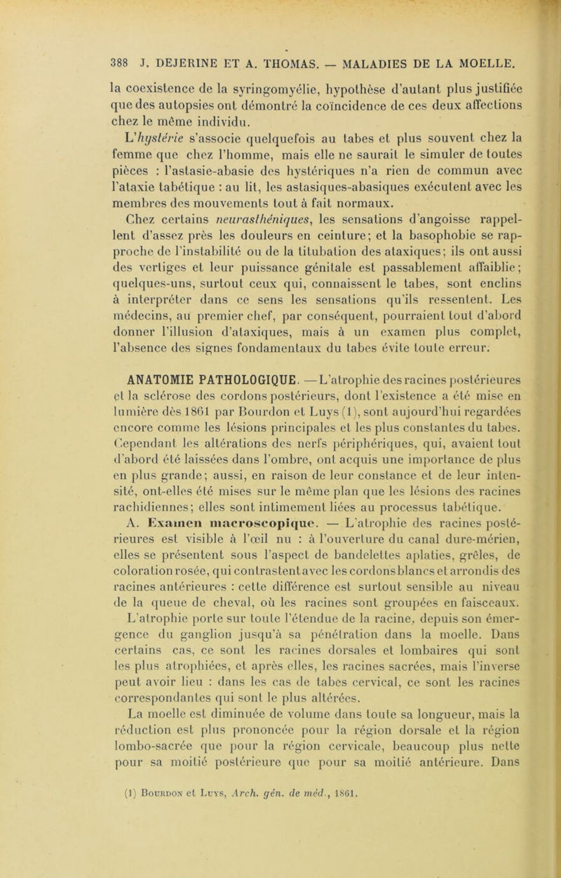 la coexistence de la syringomyélie, hypothèse d’autant plus justifiée que des autopsies ont démontré la coïncidence de ces deux affections chez le môme individu, Uhyslérie s’associe quelquefois au tabes et plus souvent chez la femme que chez l’homme, mais elle ne saurait le simuler de toutes pièces : l’astasie-abasie des hystériques n’a rien de commun avec l’ataxie tabétique : au lit, les astasiques-abasiques exécutent avec les membres des mouvements tout à fait normaux. Chez certains neurasthéniques, les sensations d’angoisse rappel- lent d’assez près les douleurs en ceinture; et la basophobie se rap- proche de l’instabilité ou de la titubation des ataxiques; ils ont aussi des vertiges et leur puissance génitale est passablement affaiblie; quelques-uns, surtout ceux qui, connaissent le tabes, sont enclins à interpréter dans ce sens les sensations qu’ils ressentent. Les médecins, au premier chef, par conséquent, pourraient tout d’abord donner l’illusion d’ataxiques, mais à un examen plus complet, l’absence des signes fondamentaux du tabes évite toute erreur. ANATOMIE PATHOLOGIQUE. —L’atrophie des racines postérieures et la sclérose des cordons postérieurs, dont l’existence a été mise en lumière dès 1861 par Bourdon et Luys (1), sont aujourd’hui regardées encore comme les lésions principales et les plus constantes du tabes. C.ependanl les altérations des nerfs périphériques, qui, avaient tout d’abord été laissées dans l’ombre, ont acquis une importance de plus en plus grande; aussi, en raison de leur constance et de leur inten- sité, ont-elles été mises sur le meme plan que les lésions des racines rachidiennes; elles sont intimement liées au processus tabétique. A. Examen macroscopique. — L’atrophie des racines posté- rieures est visible à l’œil nu : à l’ouverture du canal dure-mérien, elles se présentent sous l’aspect de bandelettes aplaties, grêles, de coloration rosée, qui contrastentavec les cordons blancs et arrondis des racines antérieures : cette différence est surtout sensible au niveau de la queue de cheval, où les racines sont groupées en faisceaux. L’atrophie porte sur toute l’étendue de la racine, depuis son émer- gence du ganglion jusqu’à sa pénétration dans la moelle. Dans certains cas, ce sont les racines dorsales et lombaires qui sont les plus atrophiées, et après elles, les racines sacrées, mais l’inverse peut avoir lieu ; dans les cas de tabes cervical, ce sont les racines correspondantes qui sont le plus altérées. La moelle est diminuée de volume dans toute sa longueur, mais la réduction est plus prononcée pour la région dorsale et la région lombo-sacrée que pour la région cervicale, beaucoup plus nette pour sa moitié postérieure que pour sa moitié antérieure. Dans (]) Bourdon et Lu\s, ,lrc/i. gén. de inéd., 1861.