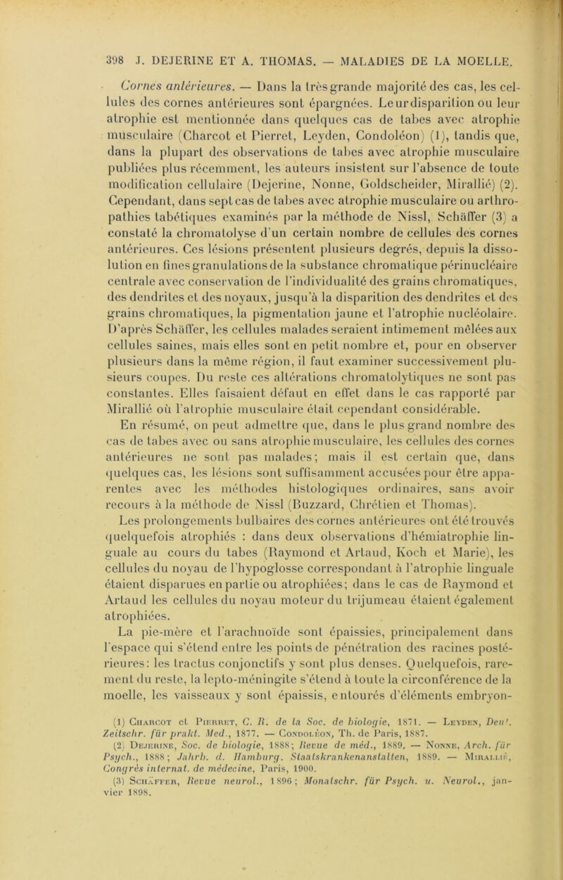 Cornes antérieures. — Dans la très grande majorité des cas, les cel- lules des cornes antérieures sont épargnées. Leurdisparition ou leur atrophie est mentionnée dans quelques cas de tabes avec atrophie musculaire (Charcot et Pierret, Leyden, Condoléon) (1), tandis que, dans la plupart des observations de tabes avec atrophie musculaire publiées plus récemment, les auteurs insistent sur l’absence de toute modification cellulaire (Dcjerine, Nonne, Goldscheider, Mii-allié) (2). Cependant, dans sept cas de tabes avec atrophie musculaire ou arlhro- pathies tabétiques examinés par la méthode de Nissl, Schaffer (3) a constaté la chromatolyse d’un certain nombre de cellules des cornes antérieures. Ces lésions présentent })lusieurs degrés, depuis la disso- lution en fines granulations de la substance chromatique périnucléaire centrale avec conservation de l’individualité des grains chromatiques, des dendritcs et des noyaux, jusqu’à la disparition des dendrites et des grains chromaticjues, la pigmentation jaune et l’atrophie nucléolaire. D’après Schatïcr, les cellules malades seraient intimement mêlées aux cellules saines, mais elles sont en petit nombre et, pour en observer plusieurs dans la même région, il faut examiner successivement plu- sieurs coupes. Du reste ces altérations chromatolytiqucs ne sont pas constantes. Elles faisaient défaut en effet dans le cas rapporté par Mirallié où l’atrophie musculaire était cependant considérable. En résumé, on peut admettre ([ue, dans le plus grand nombre des cas de tabes avec ou sans atrophie musculaire, les cellules des cornes antérieures ne sont pas malades; mais il est certain que, dans «juelques cas, les lésions sont suffisamment accusées pour être appa- rentes avec les méthodes histologiques ordinaires, sans avoir recours à la méthode de Nissl (Buzzard, Chrétien et Thomas). Les prolongements Imlbaires des cornes antérieures ont été trouvés quelquefois atrophiés : dans deux observations d’hémiatrophie lin- guale au cours du tabes (Raymond et Artaud, Koch et Marie), les cellules du noyau de l’hypoglosse correspondant à l’atrophie linguale étaient disparues en partie ou atrophiées; dans le cas de Raymond et Artaud les cellules du noyau moteur du trijumeau étaient également atrophiées. La pie-mère et l’arachnoïde sont épaissies, principalement dans l'espace qui s’étend entre les points de pénétration des racines posté- rieures; les tractus conjonctifs y sont plus denses. Quelquefois, rare- ment du reste, la lepto-méningile s’étend à toute la circonférence de la moelle, les vaisseaux y sont épaissis, entourés d’éléments embryon- (1) CiiARCOT et PiERRiîT, C. 11. de La Soc. de hioloffie, 18 1. — Leyden, Deti'. Zeitschr. fiir prahl. Med., 1877. — Condoléon, Th.de Paris, 1887. (2) De.ierine, Soc. de biolocfie, 1888; Revue de méd., 1889. — Nonne, Arch. fiir Psych., 1888 ; Jahrh. d. Hamburej. Siaalshrankenanslalten, 1889. — Mirallié, Congrès internat, de médecine, Paris, 1900. (.3) Schaffer, Revue neurol., 1 896; Monatschr. fiir Psych. u. Neurot., jan- vier 1S9S.
